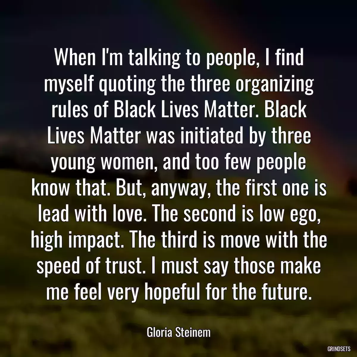 When I\'m talking to people, I find myself quoting the three organizing rules of Black Lives Matter. Black Lives Matter was initiated by three young women, and too few people know that. But, anyway, the first one is lead with love. The second is low ego, high impact. The third is move with the speed of trust. I must say those make me feel very hopeful for the future.