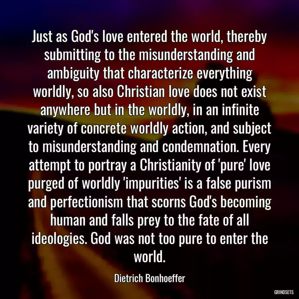 Just as God\'s love entered the world, thereby submitting to the misunderstanding and ambiguity that characterize everything worldly, so also Christian love does not exist anywhere but in the worldly, in an infinite variety of concrete worldly action, and subject to misunderstanding and condemnation. Every attempt to portray a Christianity of \'pure\' love purged of worldly \'impurities\' is a false purism and perfectionism that scorns God\'s becoming human and falls prey to the fate of all ideologies. God was not too pure to enter the world.