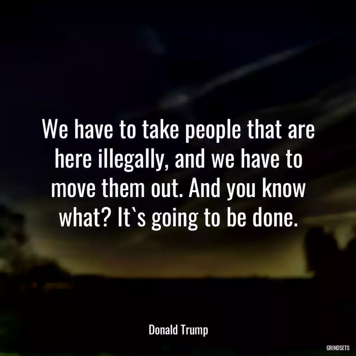 We have to take people that are here illegally, and we have to move them out. And you know what? It`s going to be done.