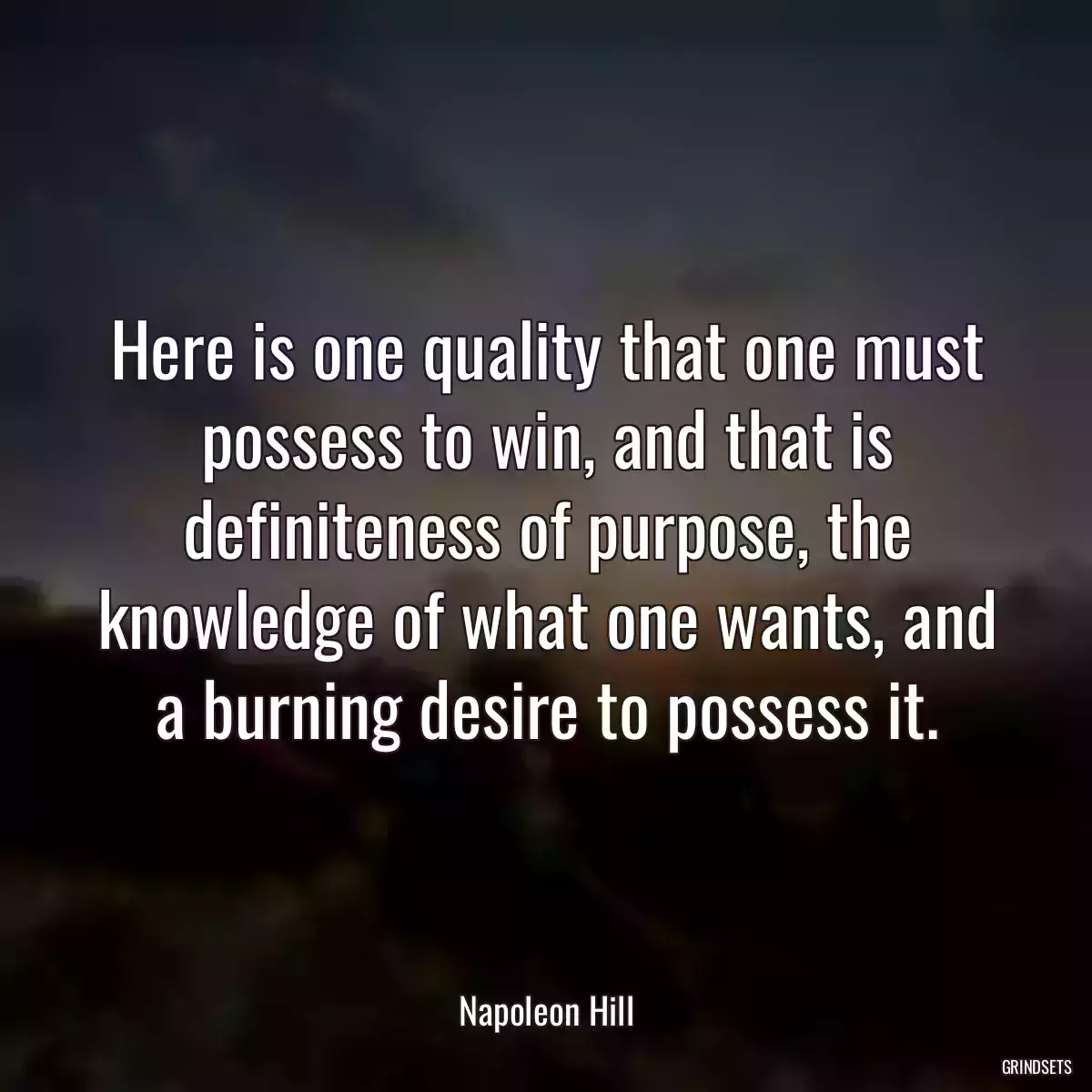 Here is one quality that one must possess to win, and that is definiteness of purpose, the knowledge of what one wants, and a burning desire to possess it.