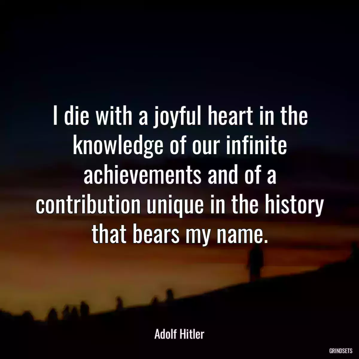 I die with a joyful heart in the knowledge of our infinite achievements and of a contribution unique in the history that bears my name.