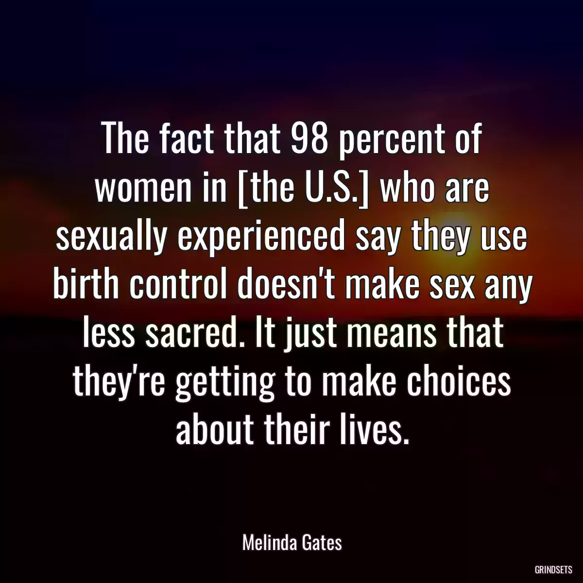 The fact that 98 percent of women in [the U.S.] who are sexually experienced say they use birth control doesn\'t make sex any less sacred. It just means that they\'re getting to make choices about their lives.