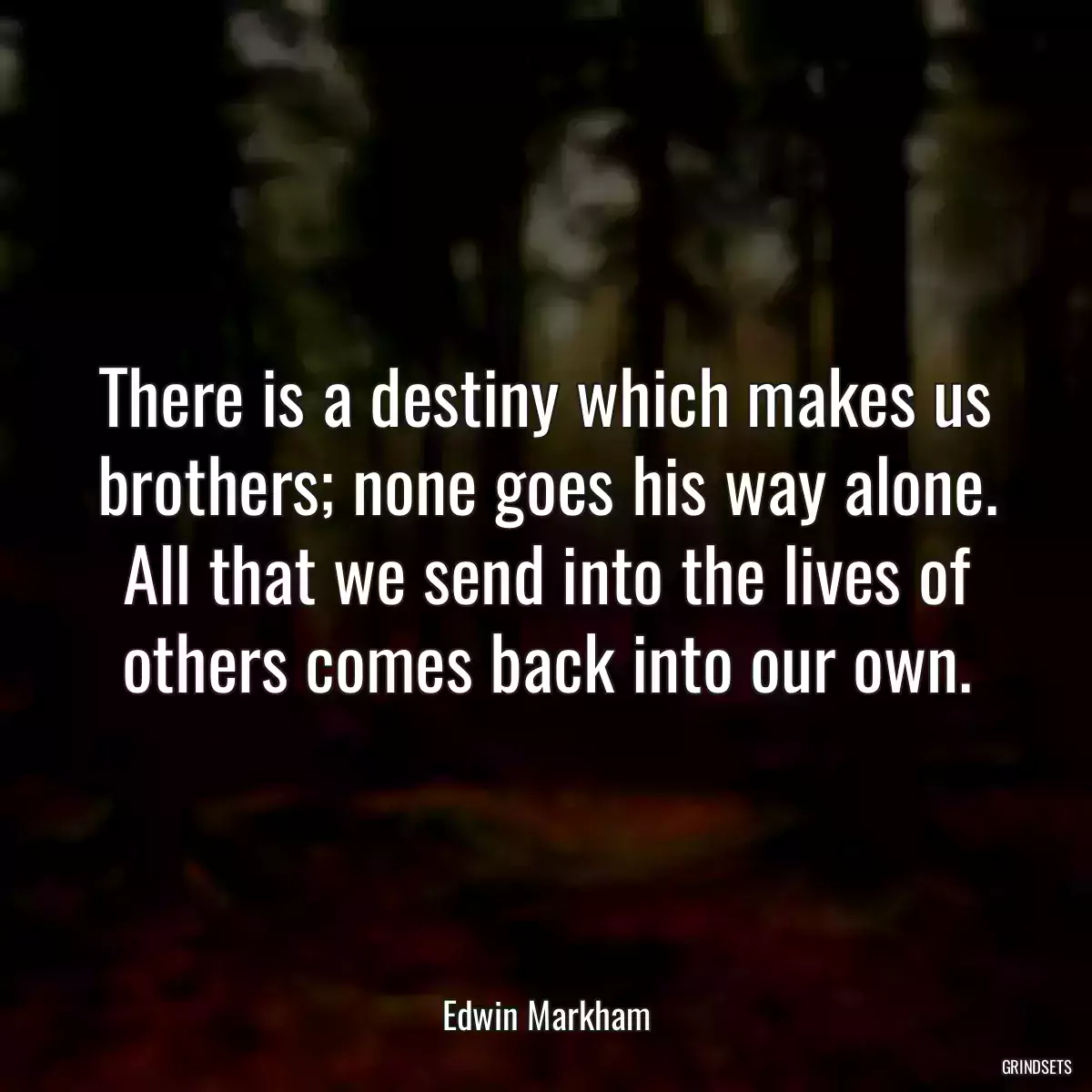 There is a destiny which makes us brothers; none goes his way alone. All that we send into the lives of others comes back into our own.