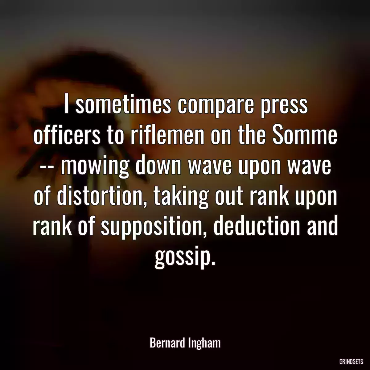 I sometimes compare press officers to riflemen on the Somme -- mowing down wave upon wave of distortion, taking out rank upon rank of supposition, deduction and gossip.