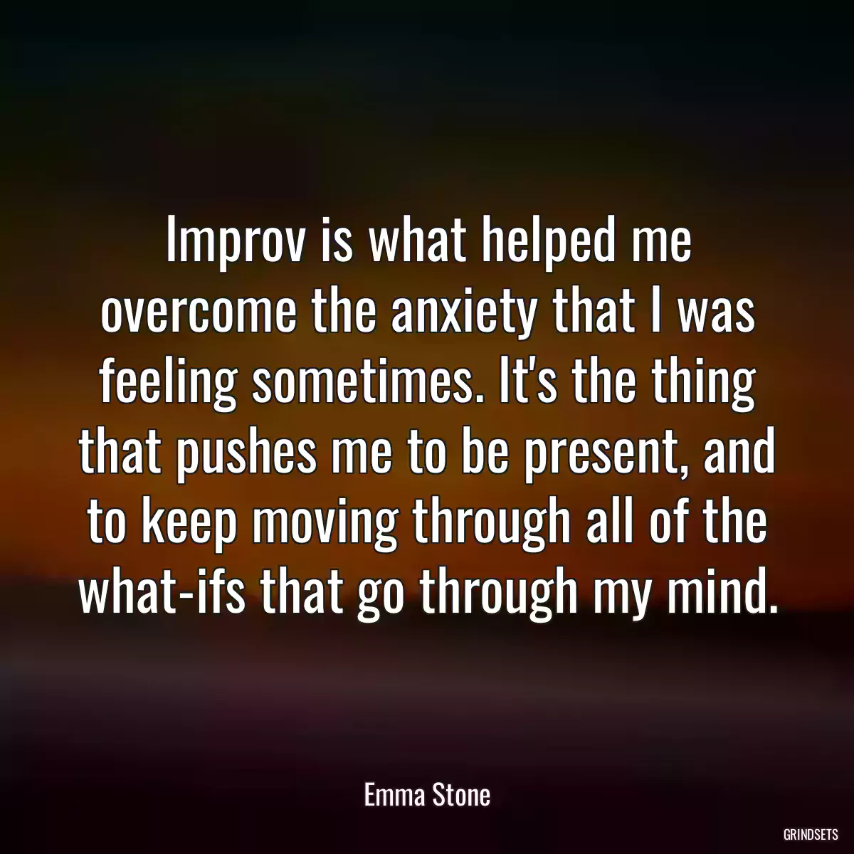 Improv is what helped me overcome the anxiety that I was feeling sometimes. It\'s the thing that pushes me to be present, and to keep moving through all of the what-ifs that go through my mind.