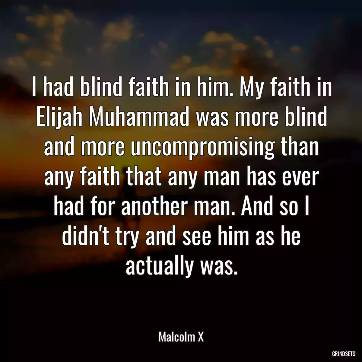 I had blind faith in him. My faith in Elijah Muhammad was more blind and more uncompromising than any faith that any man has ever had for another man. And so I didn\'t try and see him as he actually was.