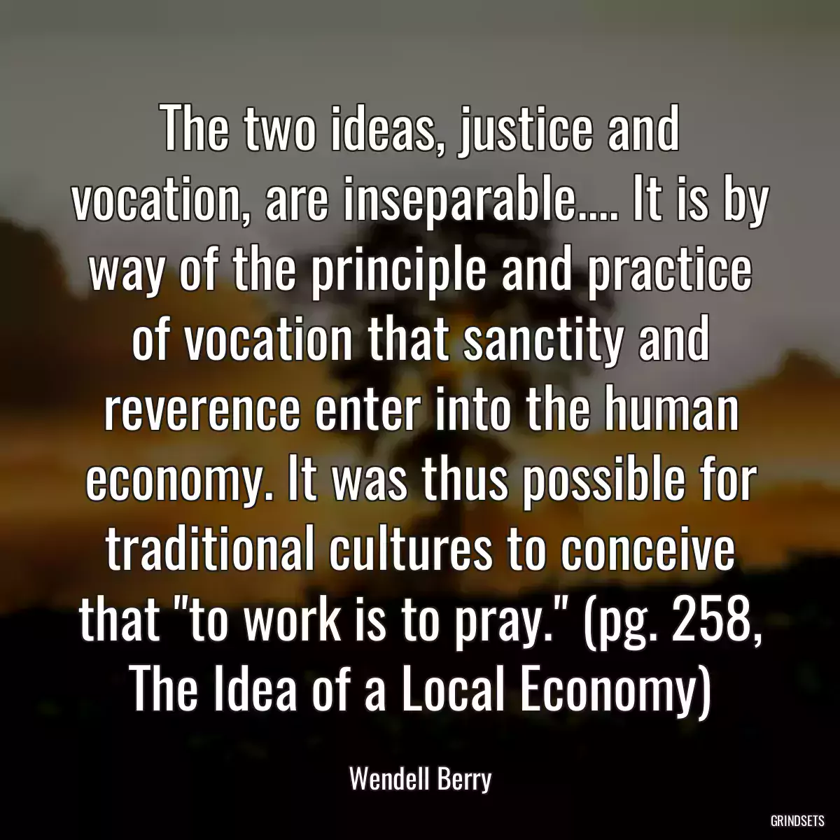 The two ideas, justice and vocation, are inseparable.... It is by way of the principle and practice of vocation that sanctity and reverence enter into the human economy. It was thus possible for traditional cultures to conceive that \