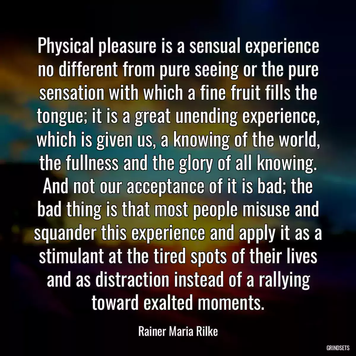 Physical pleasure is a sensual experience no different from pure seeing or the pure sensation with which a fine fruit fills the tongue; it is a great unending experience, which is given us, a knowing of the world, the fullness and the glory of all knowing. And not our acceptance of it is bad; the bad thing is that most people misuse and squander this experience and apply it as a stimulant at the tired spots of their lives and as distraction instead of a rallying toward exalted moments.