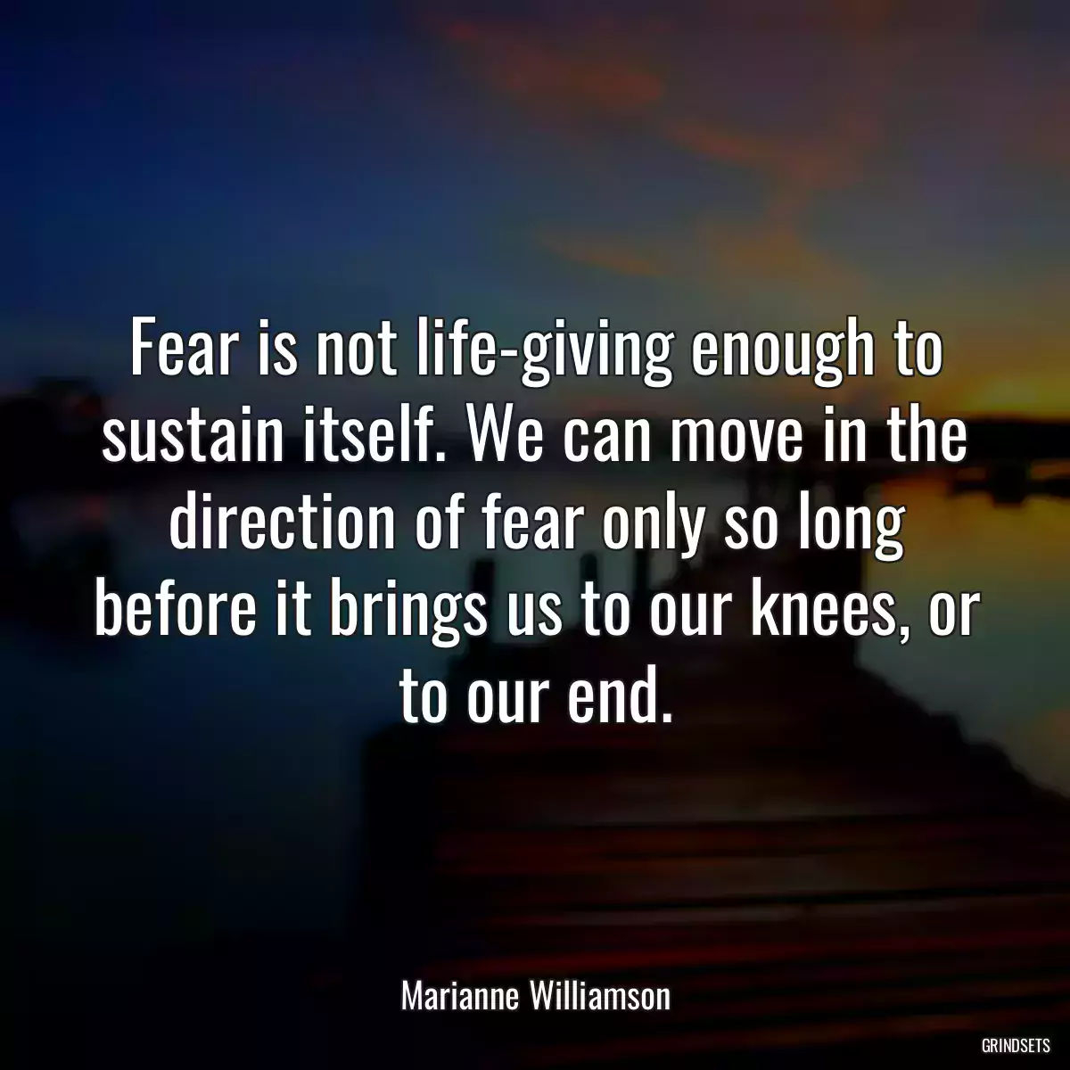 Fear is not life-giving enough to sustain itself. We can move in the direction of fear only so long before it brings us to our knees, or to our end.