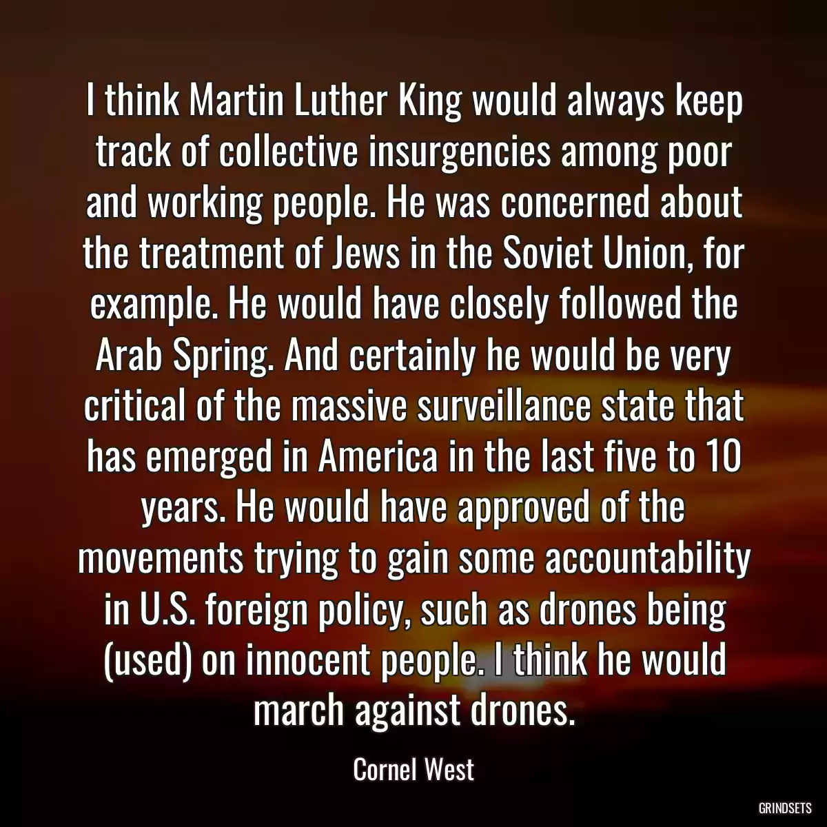 I think Martin Luther King would always keep track of collective insurgencies among poor and working people. He was concerned about the treatment of Jews in the Soviet Union, for example. He would have closely followed the Arab Spring. And certainly he would be very critical of the massive surveillance state that has emerged in America in the last five to 10 years. He would have approved of the movements trying to gain some accountability in U.S. foreign policy, such as drones being (used) on innocent people. I think he would march against drones.