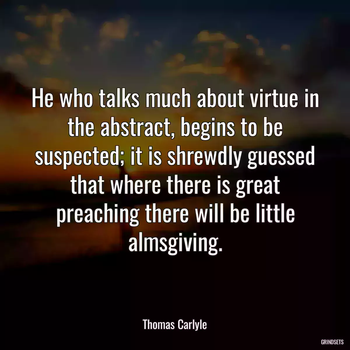 He who talks much about virtue in the abstract, begins to be suspected; it is shrewdly guessed that where there is great preaching there will be little almsgiving.