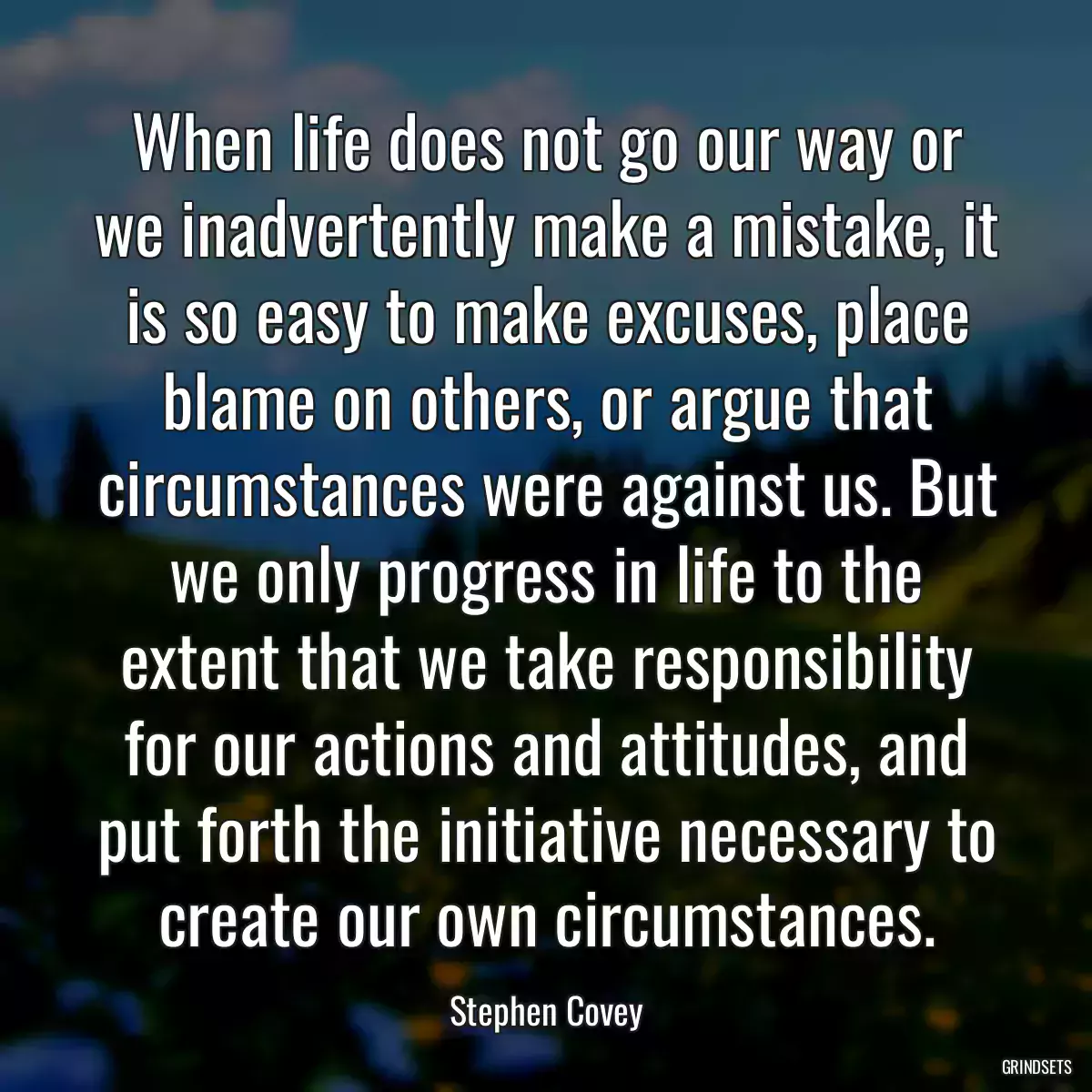 When life does not go our way or we inadvertently make a mistake, it is so easy to make excuses, place blame on others, or argue that circumstances were against us. But we only progress in life to the extent that we take responsibility for our actions and attitudes, and put forth the initiative necessary to create our own circumstances.