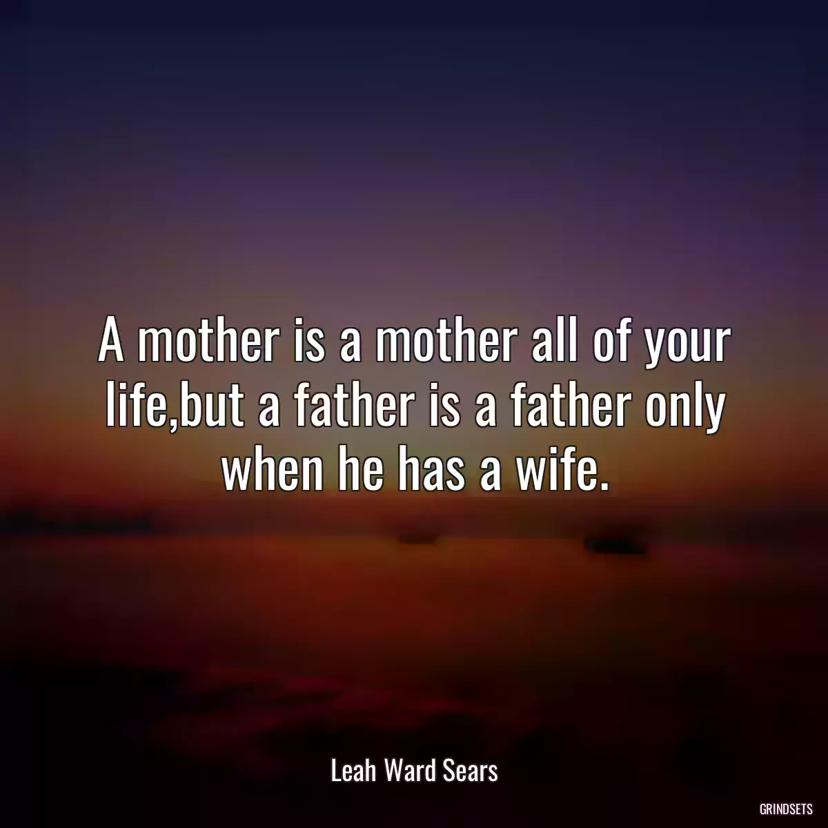 A mother is a mother all of your life,but a father is a father only when he has a wife.