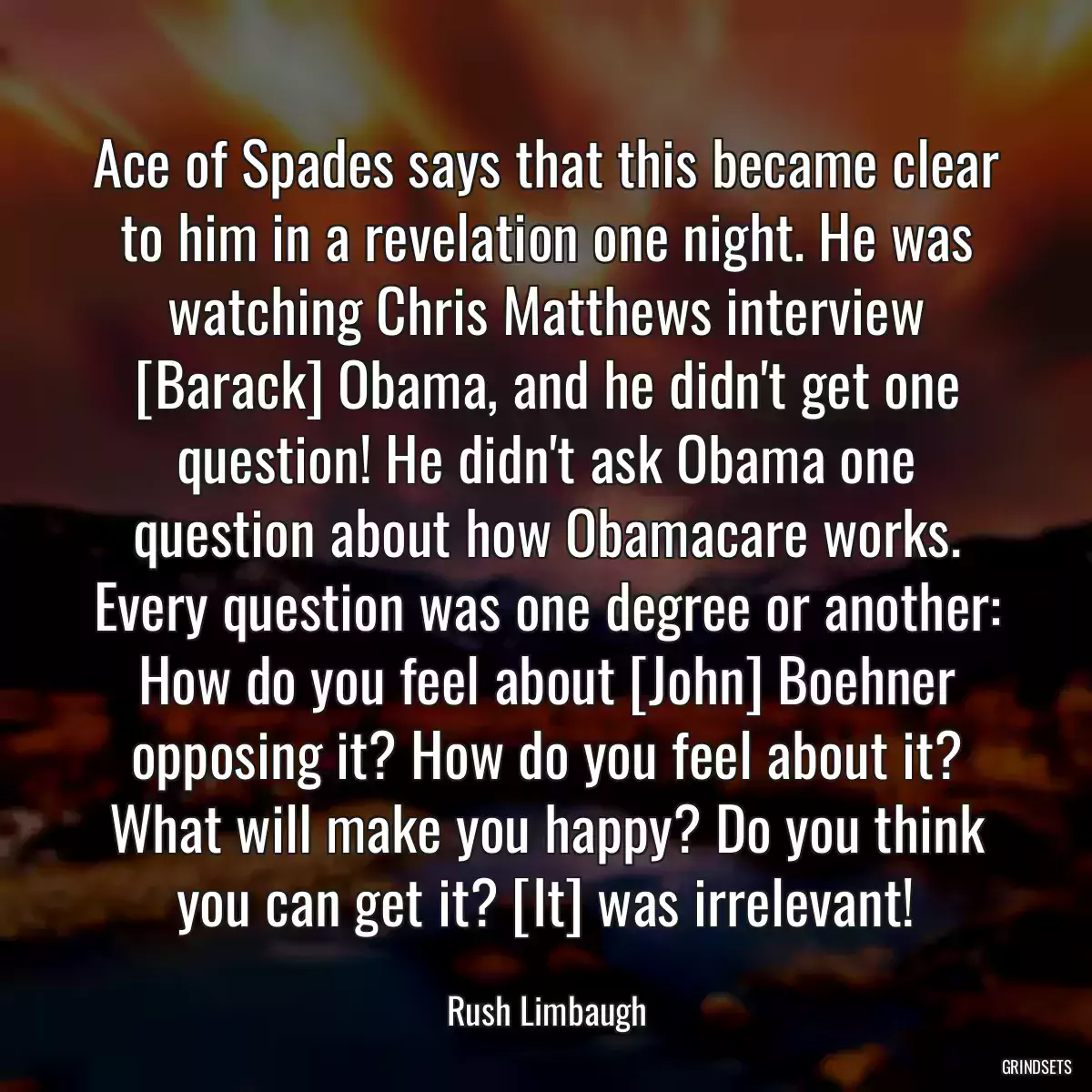 Ace of Spades says that this became clear to him in a revelation one night. He was watching Chris Matthews interview [Barack] Obama, and he didn\'t get one question! He didn\'t ask Obama one question about how Obamacare works. Every question was one degree or another: How do you feel about [John] Boehner opposing it? How do you feel about it? What will make you happy? Do you think you can get it? [It] was irrelevant!