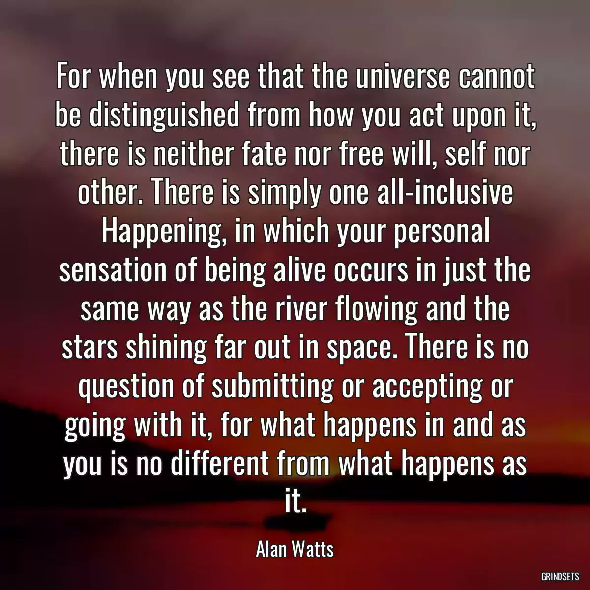 For when you see that the universe cannot be distinguished from how you act upon it, there is neither fate nor free will, self nor other. There is simply one all-inclusive Happening, in which your personal sensation of being alive occurs in just the same way as the river flowing and the stars shining far out in space. There is no question of submitting or accepting or going with it, for what happens in and as you is no different from what happens as it.