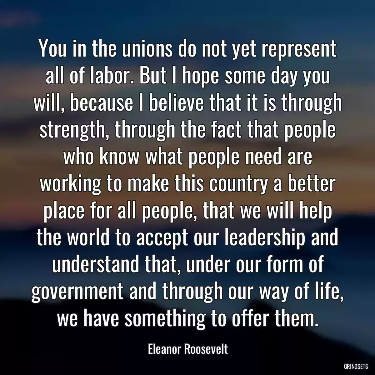 You in the unions do not yet represent all of labor. But I hope some day you will, because I believe that it is through strength, through the fact that people who know what people need are working to make this country a better place for all people, that we will help the world to accept our leadership and understand that, under our form of government and through our way of life, we have something to offer them.