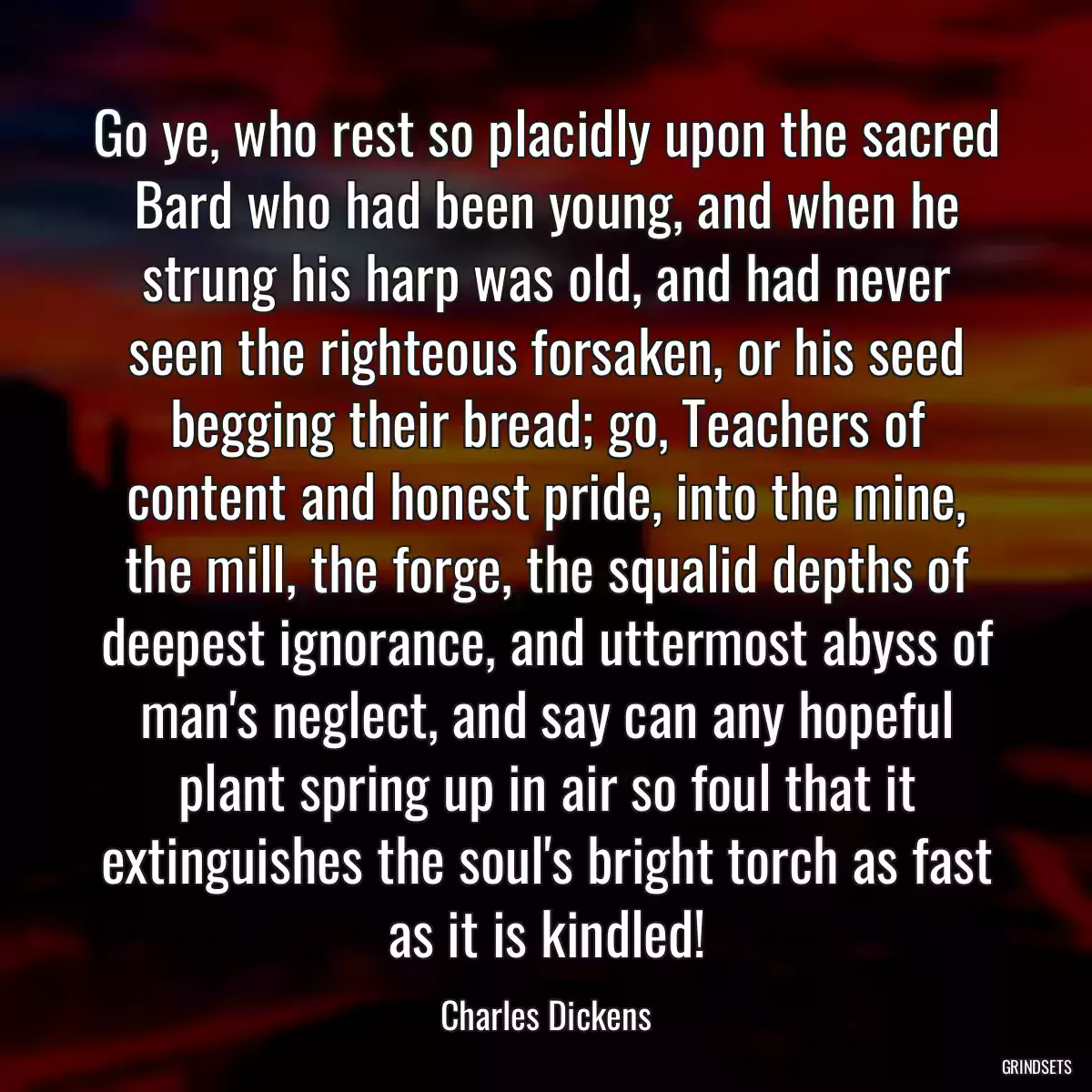 Go ye, who rest so placidly upon the sacred Bard who had been young, and when he strung his harp was old, and had never seen the righteous forsaken, or his seed begging their bread; go, Teachers of content and honest pride, into the mine, the mill, the forge, the squalid depths of deepest ignorance, and uttermost abyss of man\'s neglect, and say can any hopeful plant spring up in air so foul that it extinguishes the soul\'s bright torch as fast as it is kindled!