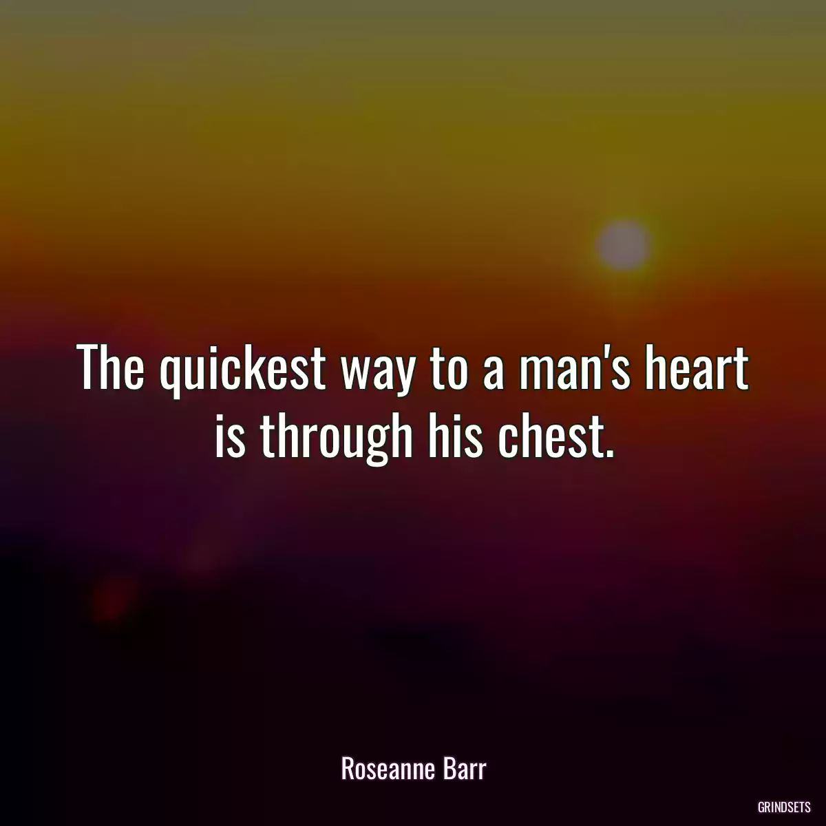 The quickest way to a man\'s heart is through his chest.