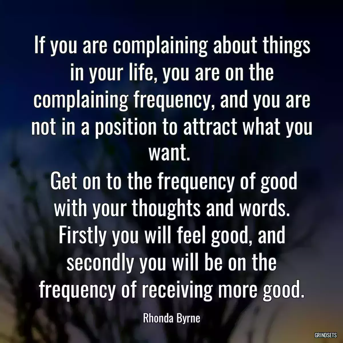If you are complaining about things in your life, you are on the complaining frequency, and you are not in a position to attract what you want. 
 Get on to the frequency of good with your thoughts and words. Firstly you will feel good, and secondly you will be on the frequency of receiving more good.