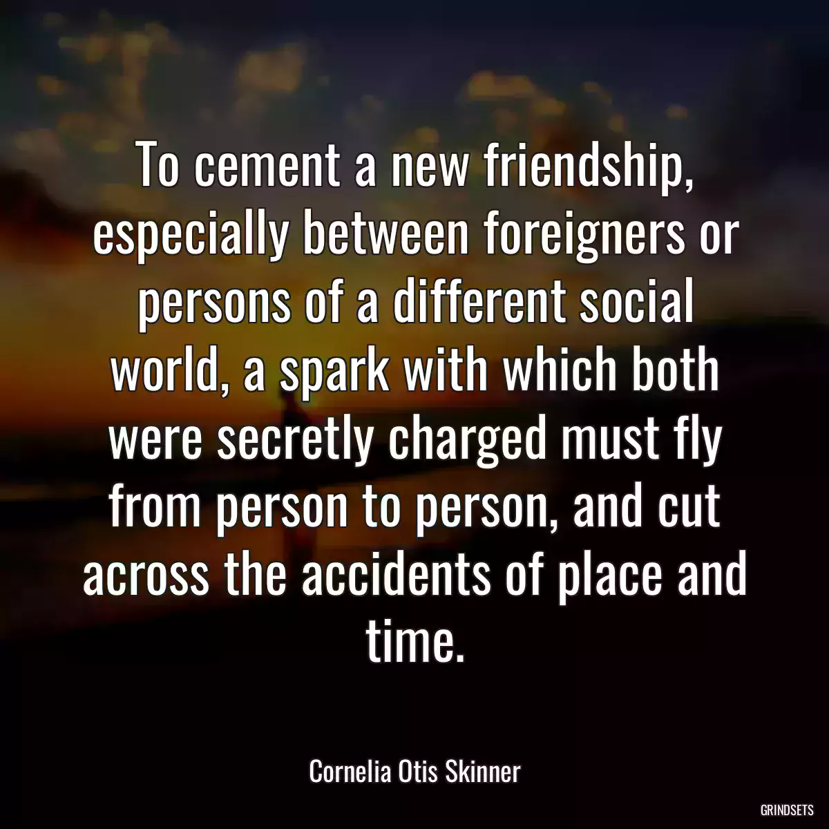 To cement a new friendship, especially between foreigners or persons of a different social world, a spark with which both were secretly charged must fly from person to person, and cut across the accidents of place and time.