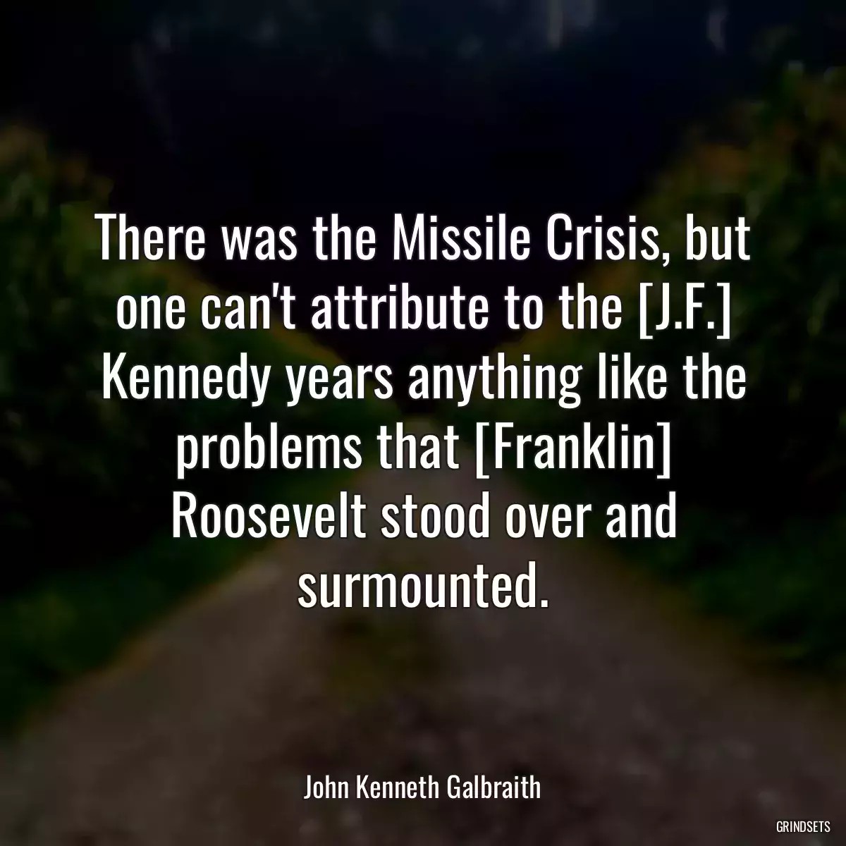 There was the Missile Crisis, but one can\'t attribute to the [J.F.] Kennedy years anything like the problems that [Franklin] Roosevelt stood over and surmounted.