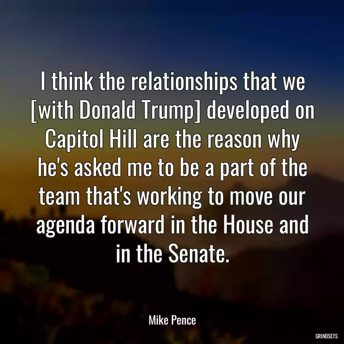 I think the relationships that we [with Donald Trump] developed on Capitol Hill are the reason why he\'s asked me to be a part of the team that\'s working to move our agenda forward in the House and in the Senate.