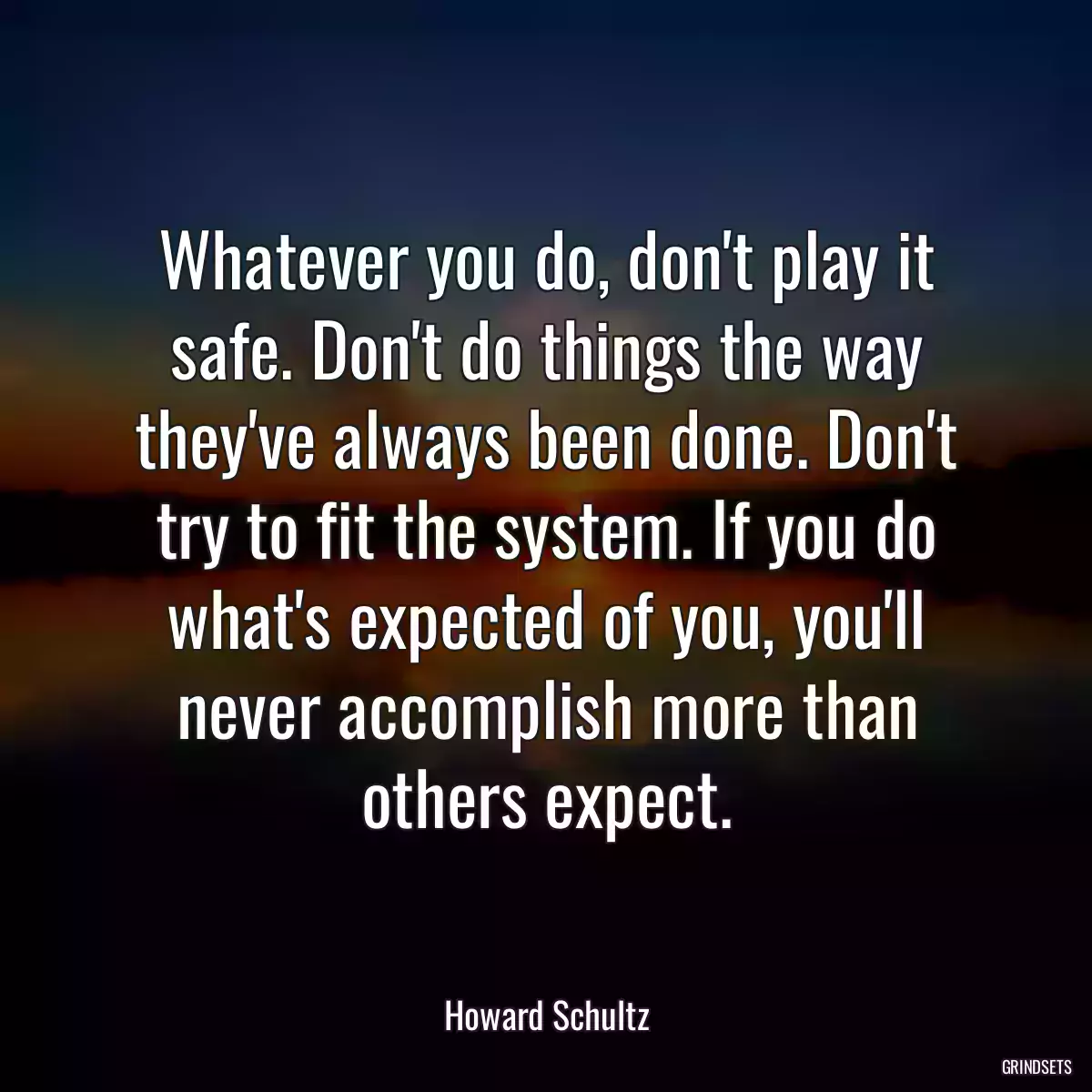 Whatever you do, don\'t play it safe. Don\'t do things the way they\'ve always been done. Don\'t try to fit the system. If you do what\'s expected of you, you\'ll never accomplish more than others expect.