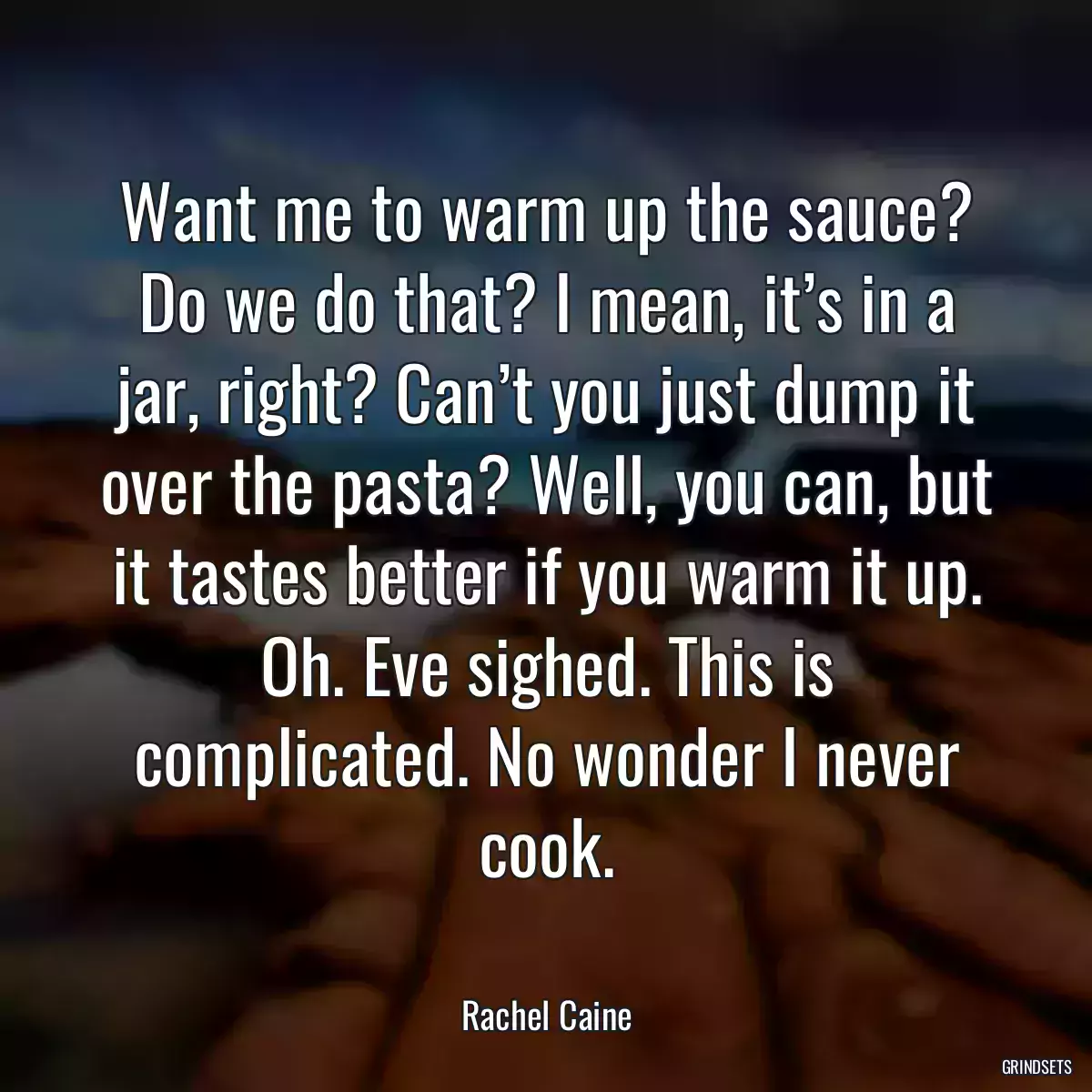 Want me to warm up the sauce? Do we do that? I mean, it’s in a jar, right? Can’t you just dump it over the pasta? Well, you can, but it tastes better if you warm it up. Oh. Eve sighed. This is complicated. No wonder I never cook.