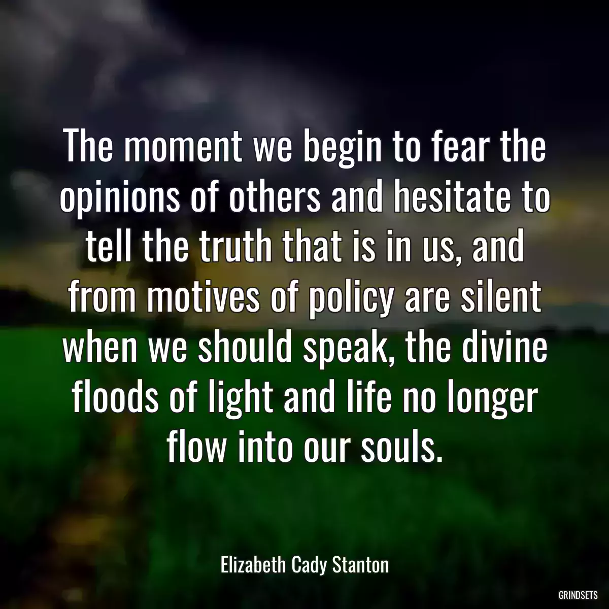 The moment we begin to fear the opinions of others and hesitate to tell the truth that is in us, and from motives of policy are silent when we should speak, the divine floods of light and life no longer flow into our souls.