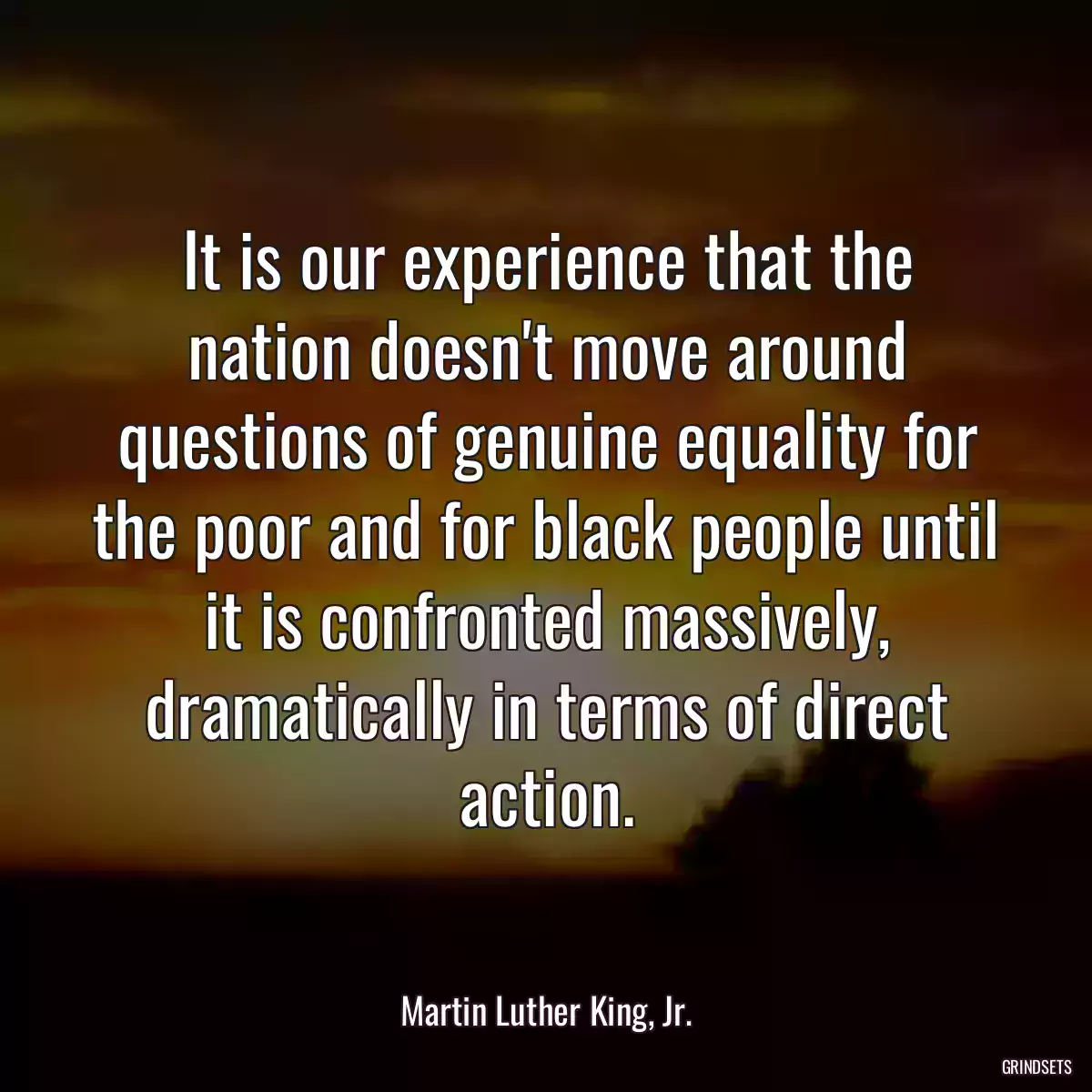 It is our experience that the nation doesn\'t move around questions of genuine equality for the poor and for black people until it is confronted massively, dramatically in terms of direct action.