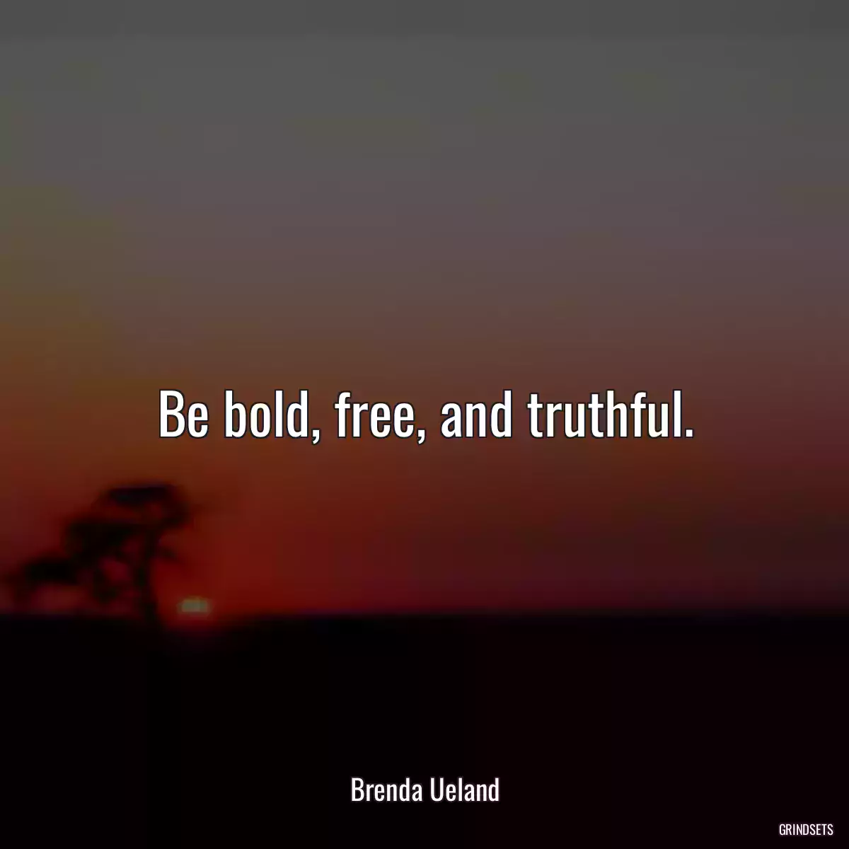 Be bold, free, and truthful.