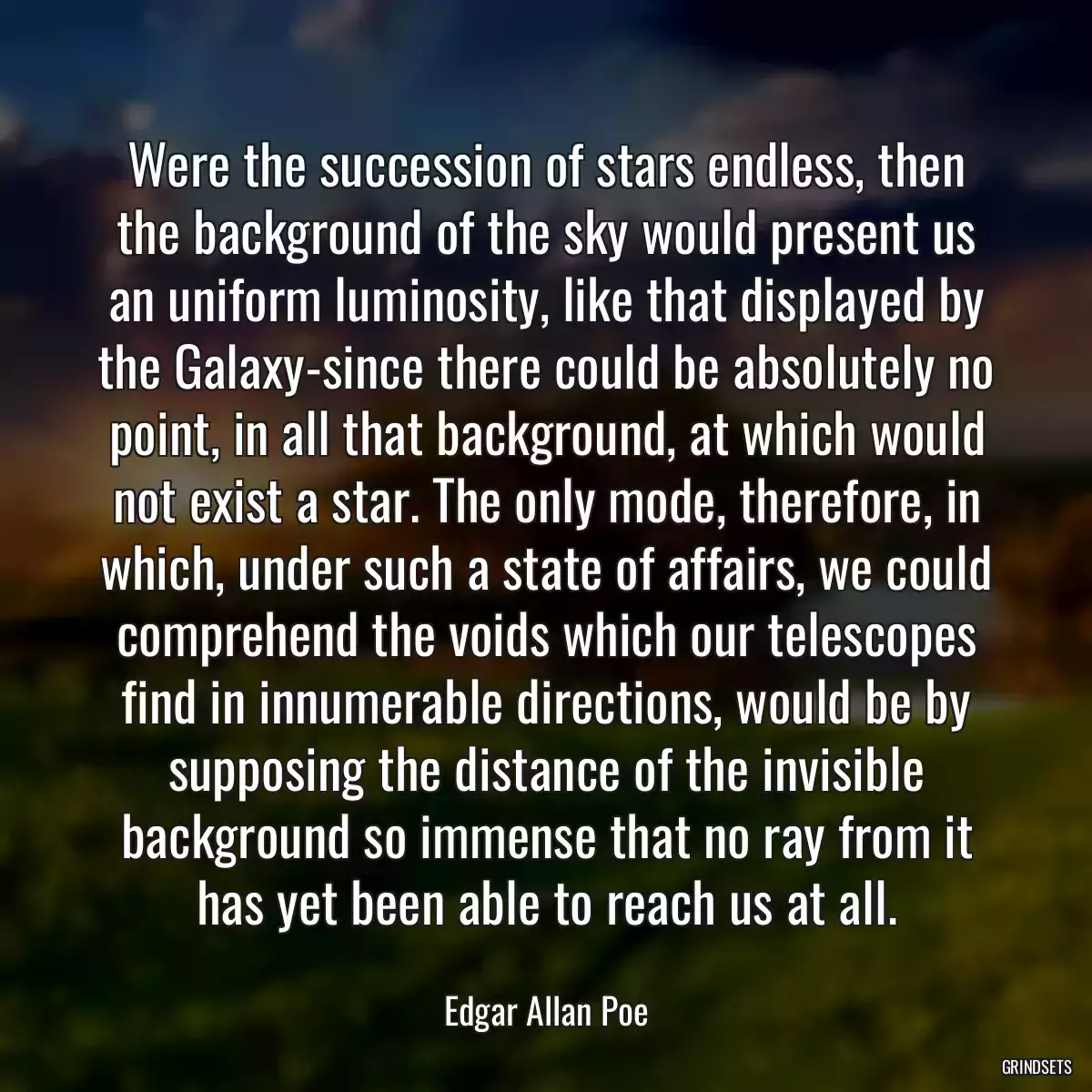 Were the succession of stars endless, then the background of the sky would present us an uniform luminosity, like that displayed by the Galaxy-since there could be absolutely no point, in all that background, at which would not exist a star. The only mode, therefore, in which, under such a state of affairs, we could comprehend the voids which our telescopes find in innumerable directions, would be by supposing the distance of the invisible background so immense that no ray from it has yet been able to reach us at all.