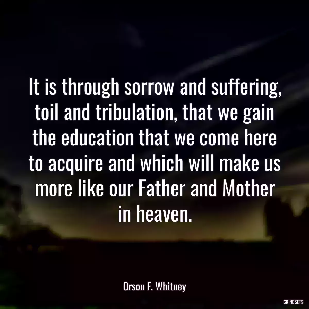 It is through sorrow and suffering, toil and tribulation, that we gain the education that we come here to acquire and which will make us more like our Father and Mother in heaven.