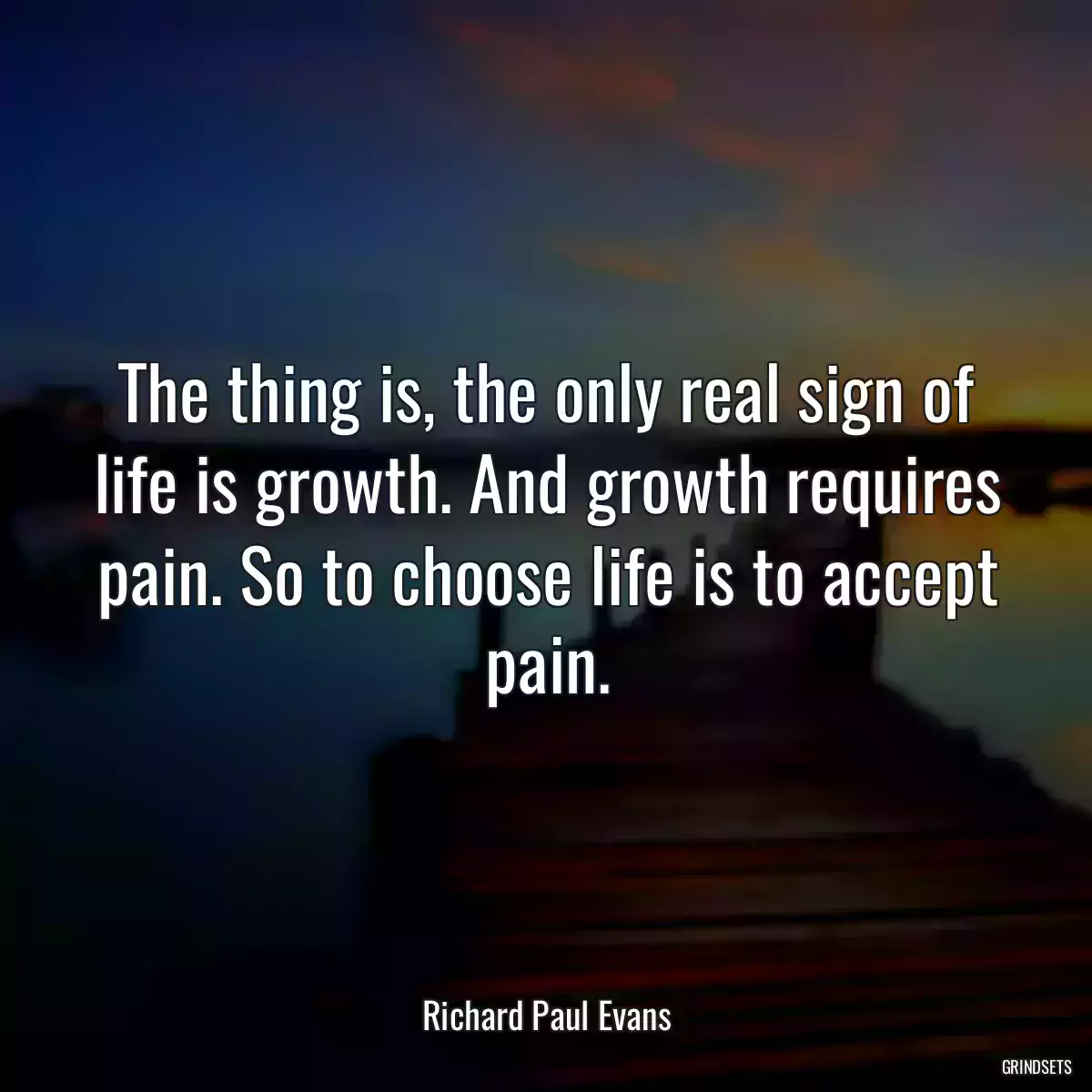 The thing is, the only real sign of life is growth. And growth requires pain. So to choose life is to accept pain.