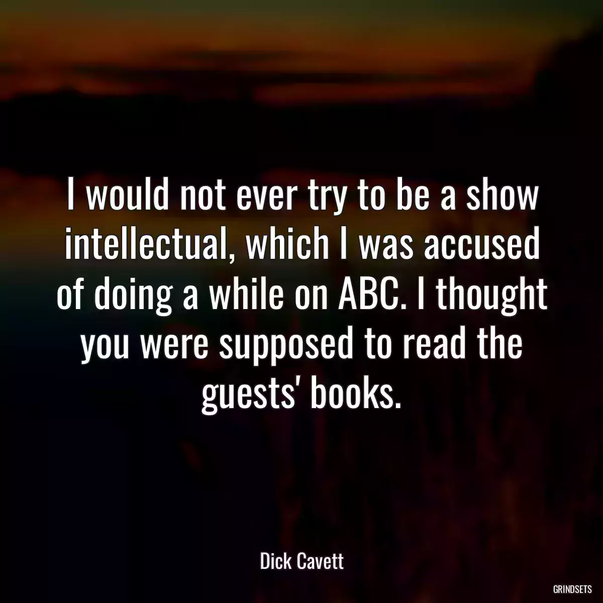 I would not ever try to be a show intellectual, which I was accused of doing a while on ABC. I thought you were supposed to read the guests\' books.