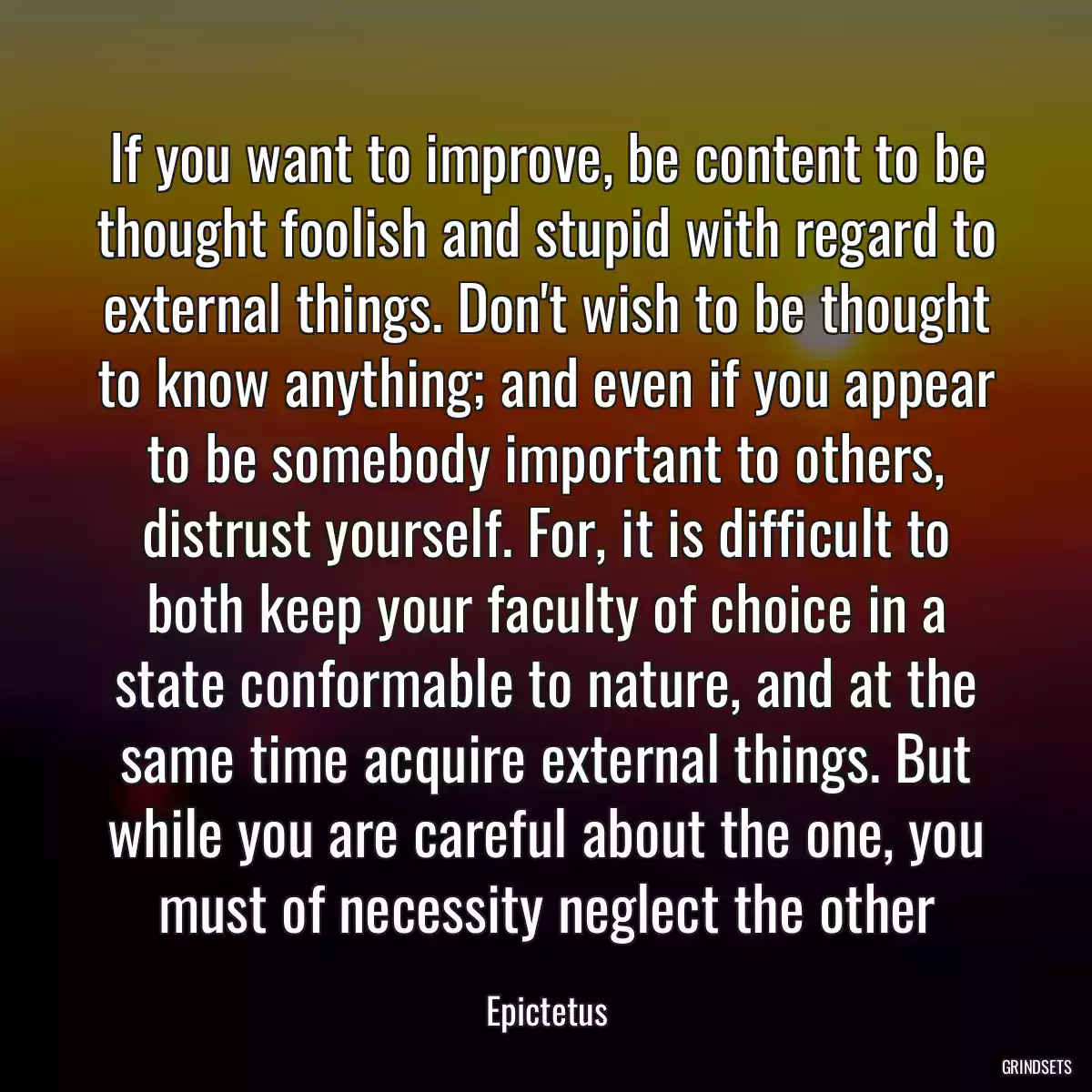 If you want to improve, be content to be thought foolish and stupid with regard to external things. Don\'t wish to be thought to know anything; and even if you appear to be somebody important to others, distrust yourself. For, it is difficult to both keep your faculty of choice in a state conformable to nature, and at the same time acquire external things. But while you are careful about the one, you must of necessity neglect the other