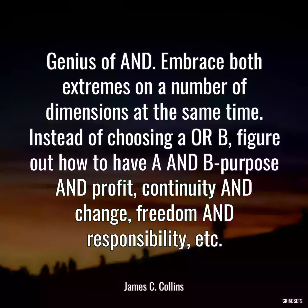 Genius of AND. Embrace both extremes on a number of dimensions at the same time. Instead of choosing a OR B, figure out how to have A AND B-purpose AND profit, continuity AND change, freedom AND responsibility, etc.