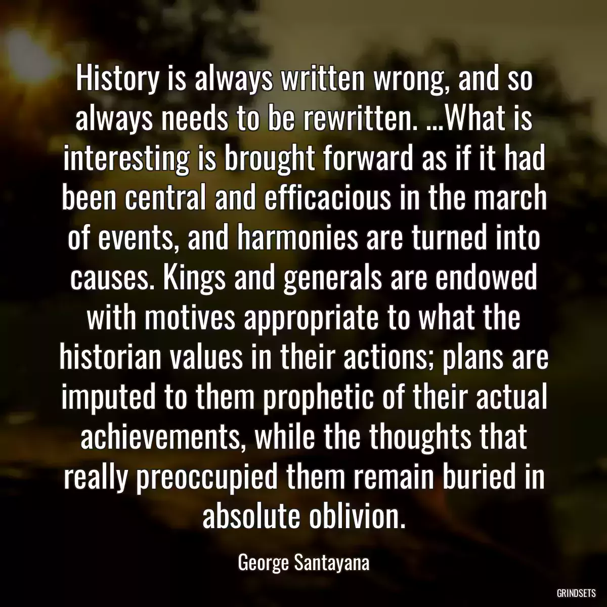 History is always written wrong, and so always needs to be rewritten. ...What is interesting is brought forward as if it had been central and efficacious in the march of events, and harmonies are turned into causes. Kings and generals are endowed with motives appropriate to what the historian values in their actions; plans are imputed to them prophetic of their actual achievements, while the thoughts that really preoccupied them remain buried in absolute oblivion.