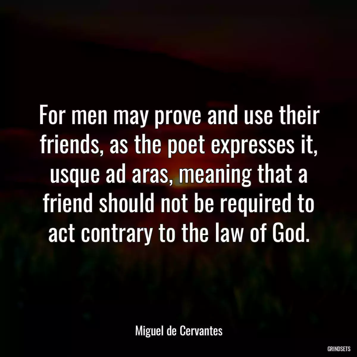 For men may prove and use their friends, as the poet expresses it, usque ad aras, meaning that a friend should not be required to act contrary to the law of God.