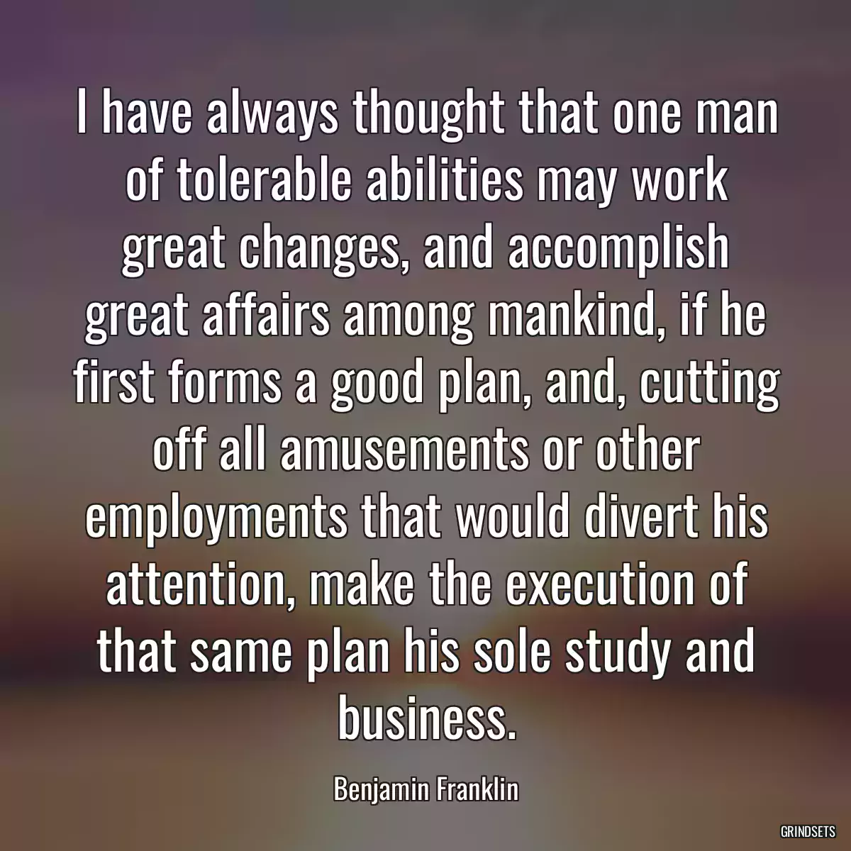 I have always thought that one man of tolerable abilities may work great changes, and accomplish great affairs among mankind, if he first forms a good plan, and, cutting off all amusements or other employments that would divert his attention, make the execution of that same plan his sole study and business.