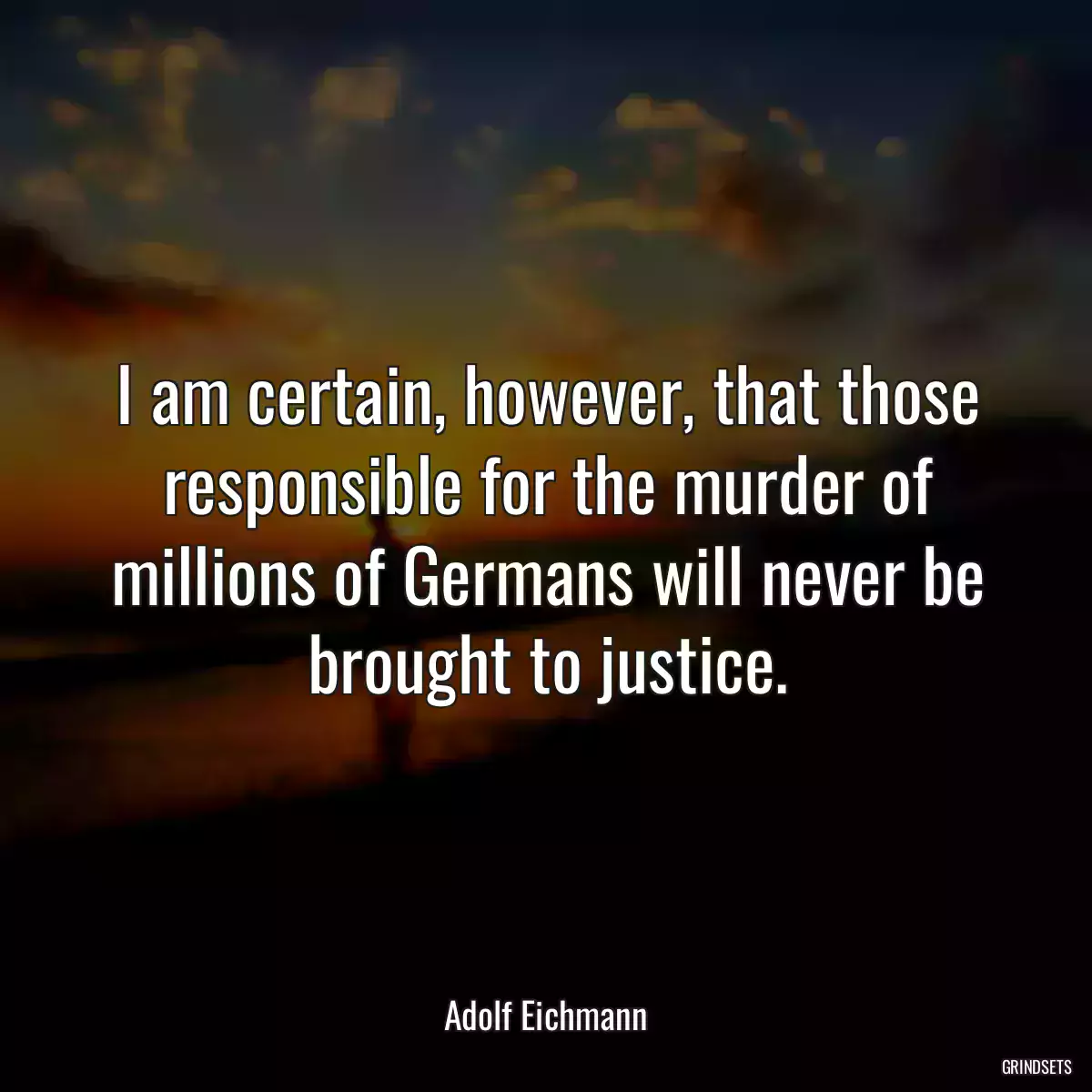 I am certain, however, that those responsible for the murder of millions of Germans will never be brought to justice.