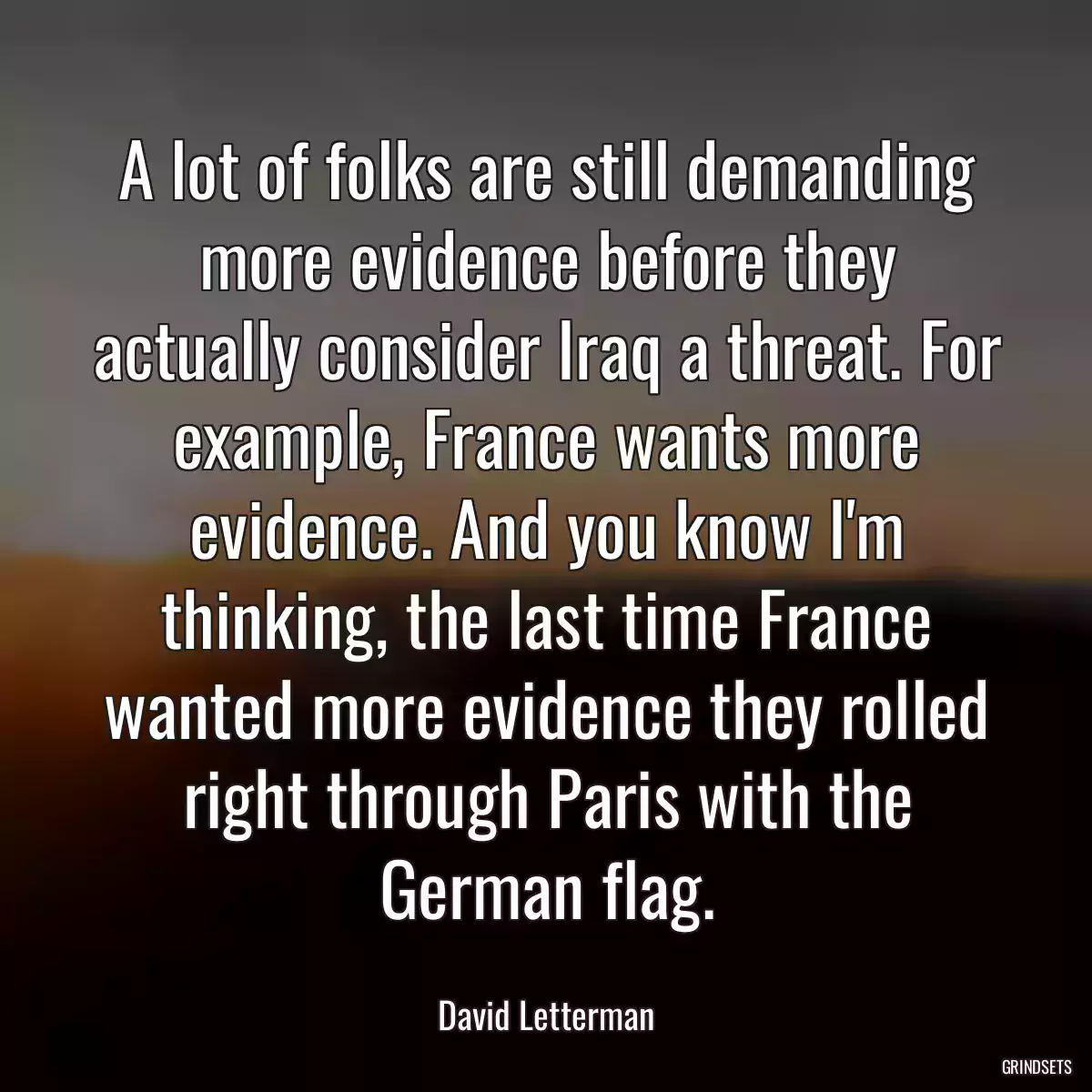 A lot of folks are still demanding more evidence before they actually consider Iraq a threat. For example, France wants more evidence. And you know I\'m thinking, the last time France wanted more evidence they rolled right through Paris with the German flag.