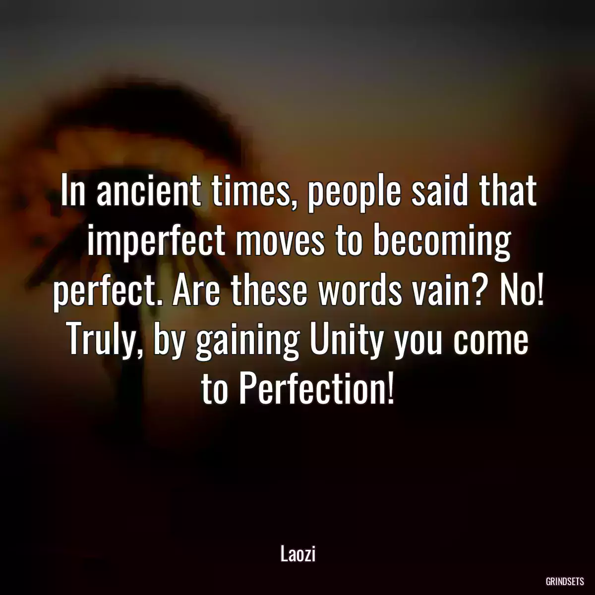 In ancient times, people said that imperfect moves to becoming perfect. Are these words vain? No! Truly, by gaining Unity you come to Perfection!