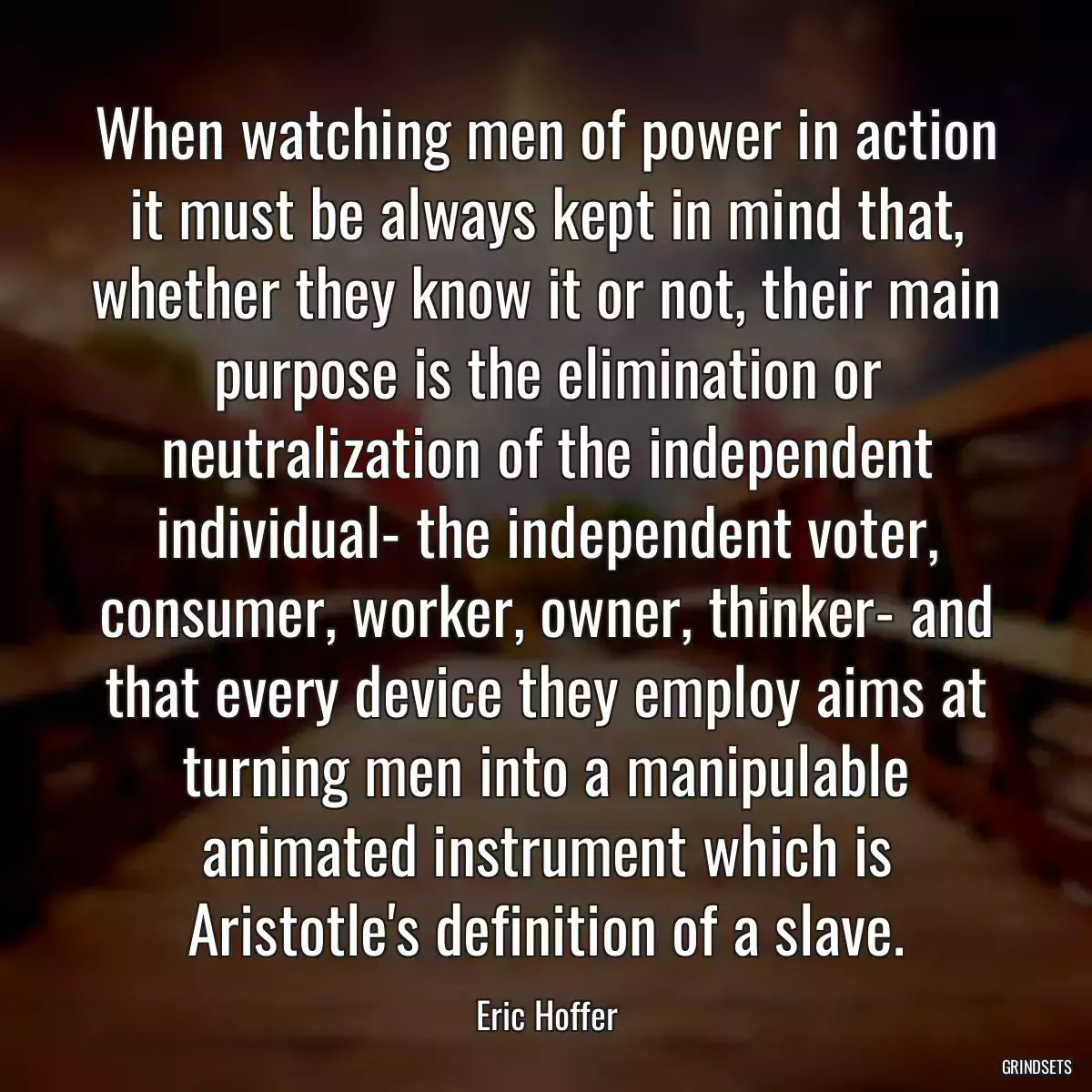 When watching men of power in action it must be always kept in mind that, whether they know it or not, their main purpose is the elimination or neutralization of the independent individual- the independent voter, consumer, worker, owner, thinker- and that every device they employ aims at turning men into a manipulable animated instrument which is Aristotle\'s definition of a slave.