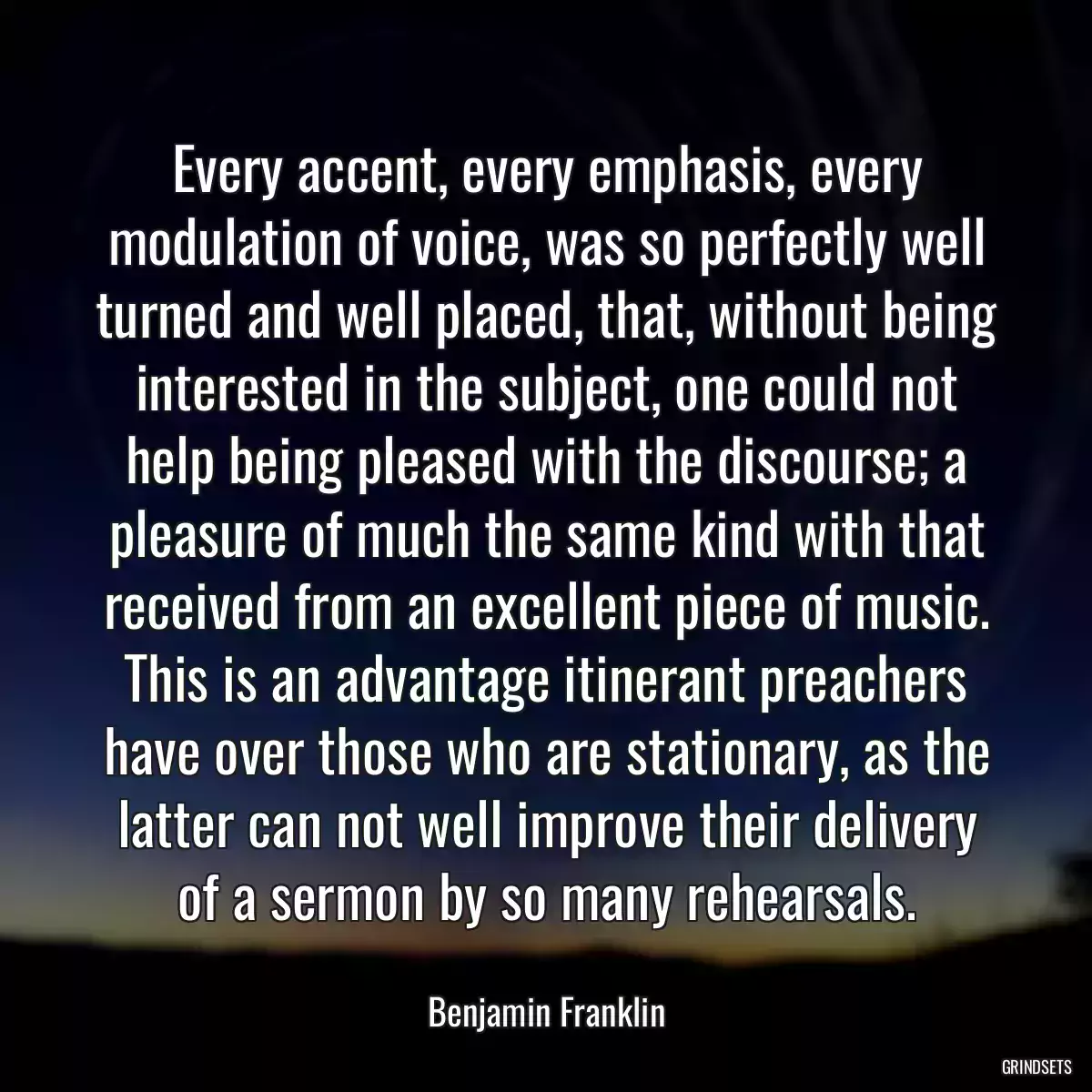 Every accent, every emphasis, every modulation of voice, was so perfectly well turned and well placed, that, without being interested in the subject, one could not help being pleased with the discourse; a pleasure of much the same kind with that received from an excellent piece of music. This is an advantage itinerant preachers have over those who are stationary, as the latter can not well improve their delivery of a sermon by so many rehearsals.