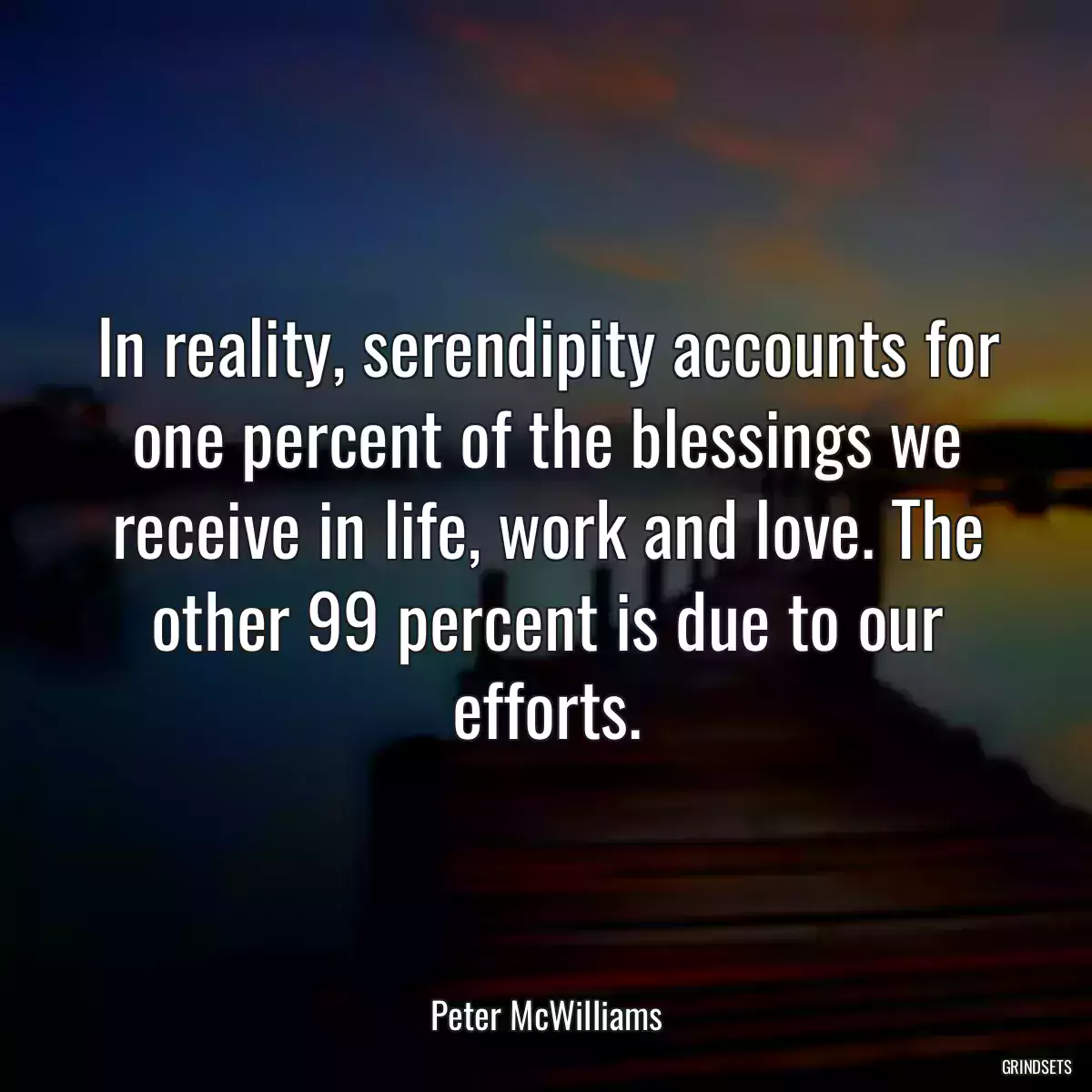 In reality, serendipity accounts for one percent of the blessings we receive in life, work and love. The other 99 percent is due to our efforts.