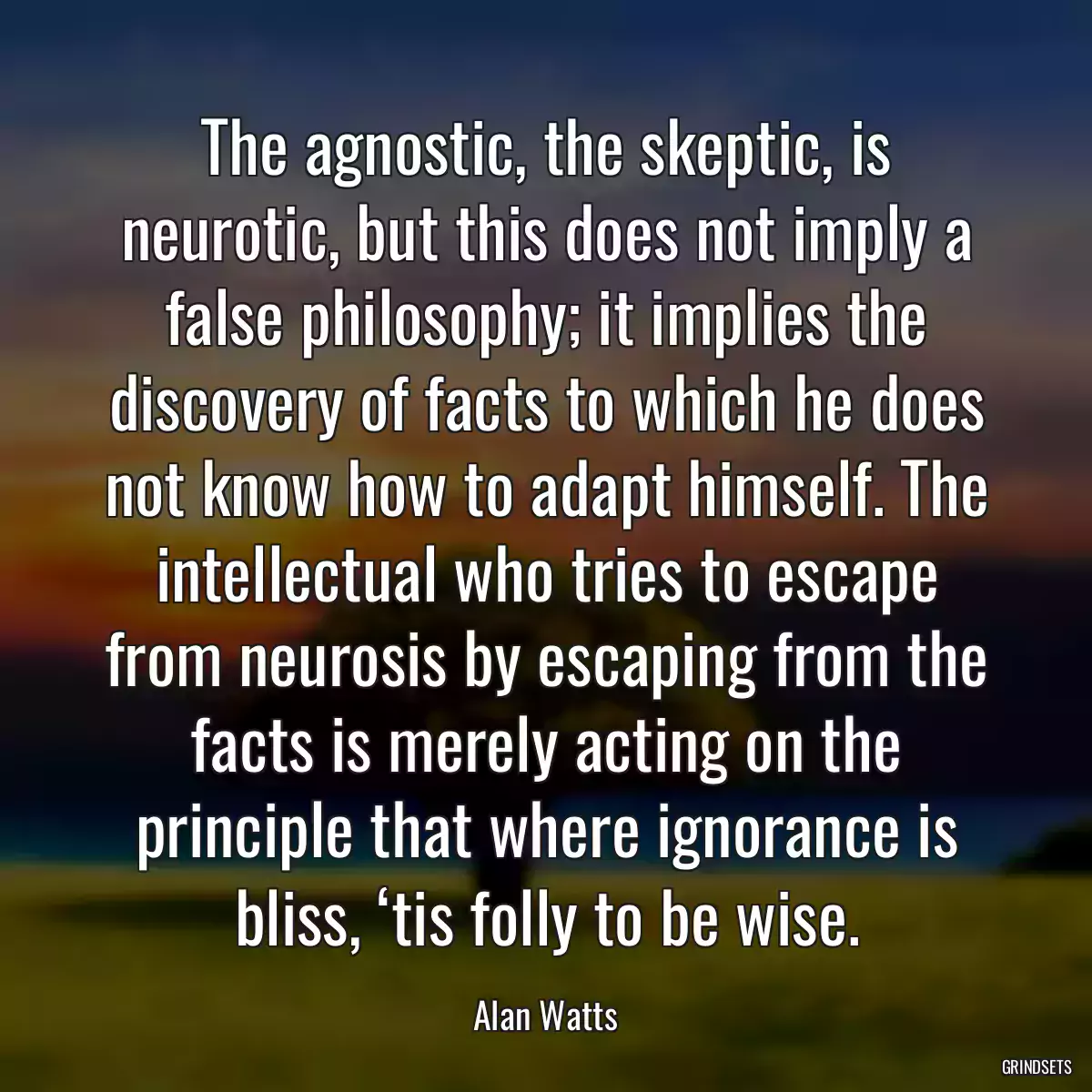 The agnostic, the skeptic, is neurotic, but this does not imply a false philosophy; it implies the discovery of facts to which he does not know how to adapt himself. The intellectual who tries to escape from neurosis by escaping from the facts is merely acting on the principle that where ignorance is bliss, ‘tis folly to be wise.