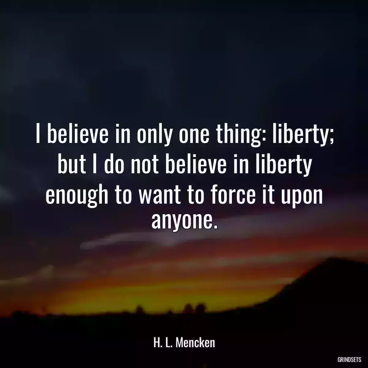 I believe in only one thing: liberty; but I do not believe in liberty enough to want to force it upon anyone.