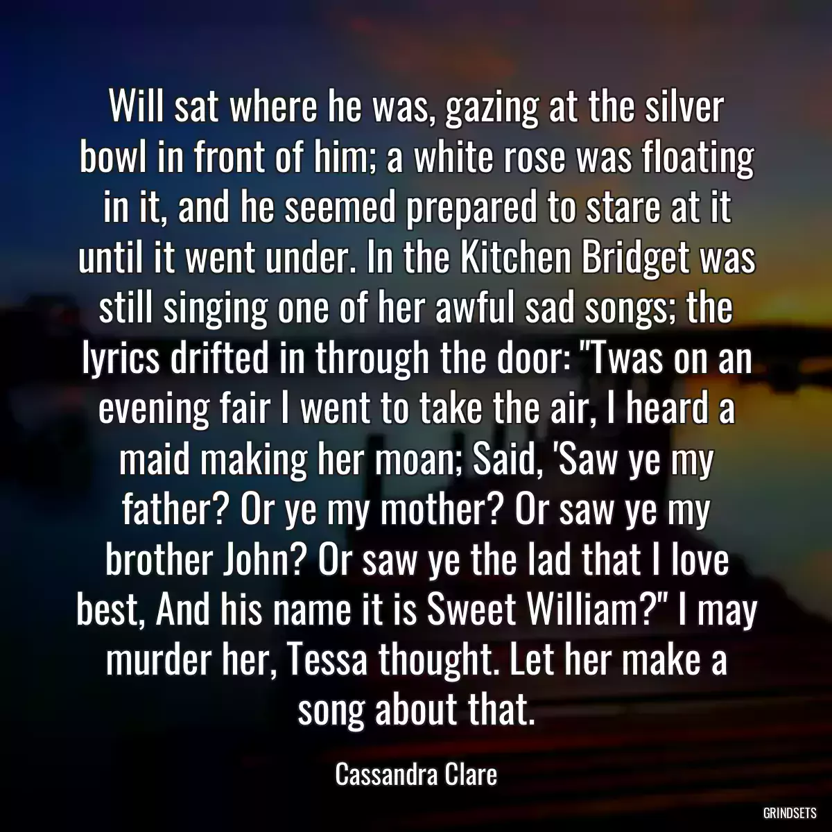 Will sat where he was, gazing at the silver bowl in front of him; a white rose was floating in it, and he seemed prepared to stare at it until it went under. In the Kitchen Bridget was still singing one of her awful sad songs; the lyrics drifted in through the door: \