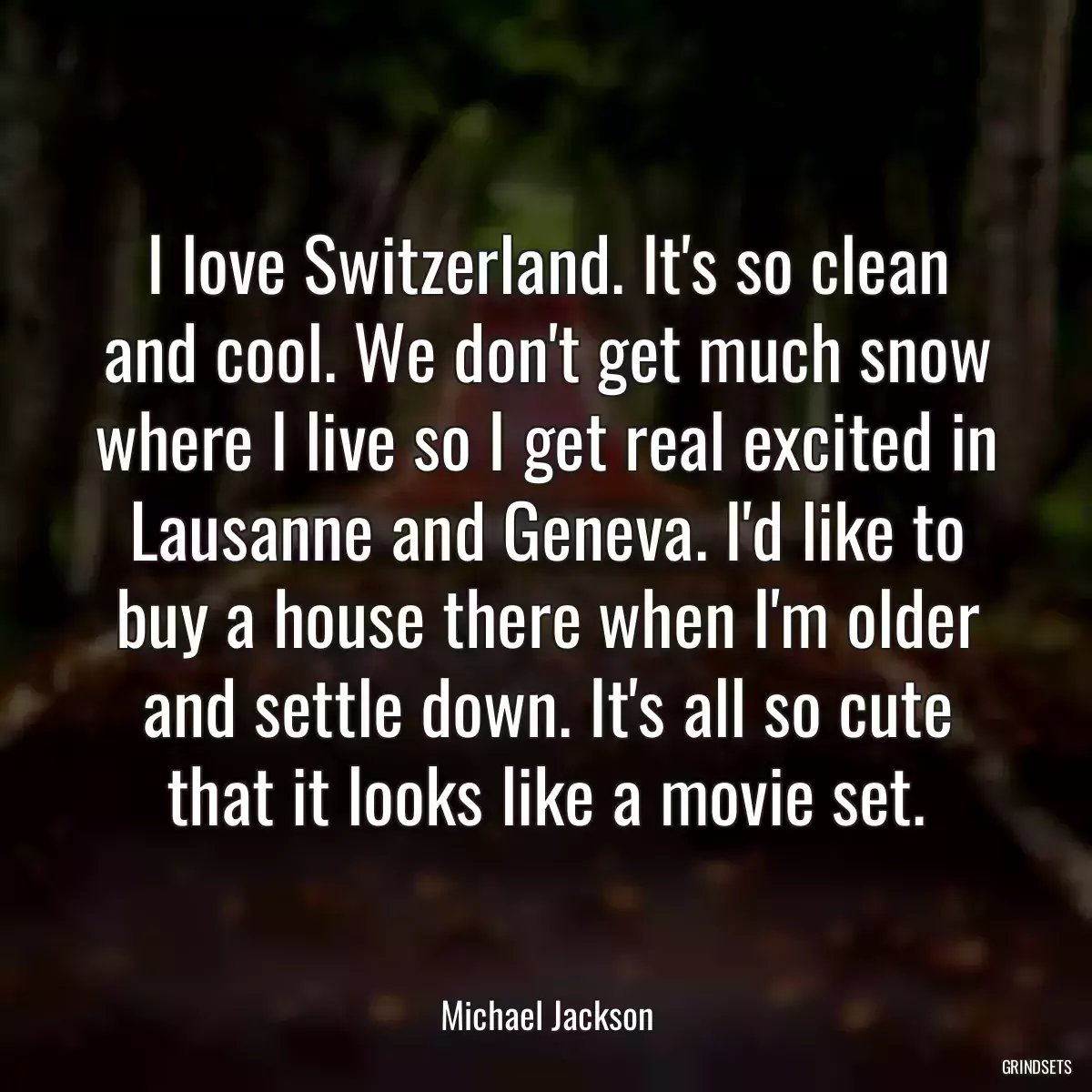 I love Switzerland. It\'s so clean and cool. We don\'t get much snow where I live so I get real excited in Lausanne and Geneva. I\'d like to buy a house there when I\'m older and settle down. It\'s all so cute that it looks like a movie set.